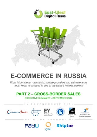 E-Commerce in Russia 
E-COMMERCE IN RUSSIA 
What brands, entrepreneurs and investors need to know 
What international merchants, service providers and entrepreneurs 
to succeed in one of the world’s hottest markets 
must know to succeed in one of the world’s hottest markets 
PART 2 – CROSS-BORDER SALES 
EEXECUTIVE SUMMARY – SEPTEMBER 2014 
I N P A R T N E R S H I P W I T H 
The National Mail 
Ordering Association 
Merchant Risk 
Council 
W I T H T H E S U P P O R T O F 
 