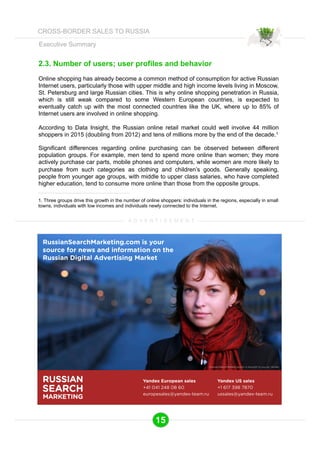 Executive Summary 
2.3. Number of users; user profiles and behavior 
Online shopping has already become a common method of consumption for active Russian 
Internet users, particularly those with upper middle and high income levels living in Moscow, 
St. Petersburg and large Russian cities. This is why online shopping penetration in Russia, 
which is still weak compared to some Western European countries, is expected to 
eventually catch up with the most connected countries like the UK, where up to 85% of 
Internet users are involved in online shopping. 
According to Data Insight, the Russian online retail market could well involve 44 million 
shoppers in 2015 (doubling from 2012) and tens of millions more by the end of the decade.1 
Significant differences regarding online purchasing can be observed between different 
population groups. For example, men tend to spend more online than women; they more 
actively purchase car parts, mobile phones and computers, while women are more likely to 
purchase from such categories as clothing and children’s goods. Generally speaking, 
people from younger age groups, with middle to upper class salaries, who have completed 
higher education, tend to consume more online than those from the opposite groups. 
1. Three groups drive this growth in the number of online shoppers: individuals in the regions, especially in small 
towns, individuals with low incomes and individuals newly connected to the Internet. 
A D V E R T I S E M E N T 
RussianSearchMarketing.com is your 
source for news and information on the 
Russian Digital Advertising Market 
Yandex European sales 
+41 041 248 08 60 
europesales@yandex-team.ru 
RUSSIAN 
SEARCH 
MARKETING 
RussianSearchMarketing.com is brought to you by Yandex 
Yandex US sales 
+1 617 398 7870 
ussales@yandex-team.ru 
15 
CROSS-BORDER SALES TO RUSSIA 
 