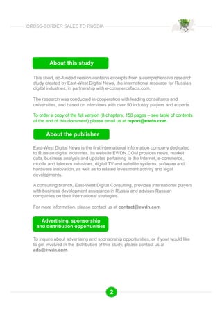 About this study 
This short, ad-funded version contains excerpts from a comprehensive research 
study created by East-West Digital News, the international resource for Russia’s 
digital industries, in partnership with e-commercefacts.com. 
The research was conducted in cooperation with leading consultants and 
universities, and based on interviews with over 50 industry players and experts. 
To order a copy of the full version (8 chapters, 150 pages – see table of contents 
at the end of this document) please email us at report@ewdn.com. 
About the publisher 
East-West Digital News is the first international information company dedicated 
to Russian digital industries. Its website EWDN.COM provides news, market 
data, business analysis and updates pertaining to the Internet, e-commerce, 
mobile and telecom industries, digital TV and satellite systems, software and 
hardware innovation, as well as to related investment activity and legal 
developments. 
A consulting branch, East-West Digital Consulting, provides international players 
with business development assistance in Russia and advises Russian 
companies on their international strategies. 
For more information, please contact us at contact@ewdn.com 
Advertising, sponsorship 
and distribution opportunities 
To inquire about advertising and sponsorship opportunities, or if your would like 
to get involved in the distribution of this study, please contact us at 
ads@ewdn.com. 
2 
CROSS-BORDER SALES TO RUSSIA 
 