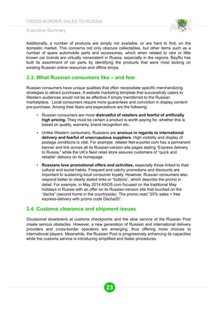 Executive Summary 
Additionally, a number of products are simply not available, or are hard to find, on the 
domestic market. This concerns not only obscure collectables, but other items such as a 
number of spare automobile parts and accessories, which when related to rare or little 
known car brands are virtually nonexistent in Russia, especially in the regions. BayRu has 
built its assortment of car parts by identifying the products that were most lacking on 
existing Russian online resources and offline shops. 
3.3. What Russian consumers like – and fear 
Russian consumers have unique qualities that often necessitate specific merchandizing 
strategies to attract purchases. A website marketing template that successfully caters to 
Western audiences would not be as effective if simply transferred to the Russian 
marketplace. Local consumers require more guarantees and conviction in display content 
pre-purchase. Among their fears and expectations are the following: 
• Russian consumers are more distrustful of retailers and fearful of artificially 
high pricing. They must be certain a product is worth paying for, whether this is 
based on quality, warranty, brand recognition etc.. 
• Unlike Western consumers, Russians are anxious in regards to international 
delivery and fearful of unscrupulous suppliers. High visibility and display of 
postage conditions is vital. For example, retailer Net-a-porter.com has a permanent 
banner and link across all its Russian-version site pages stating “Express delivery 
to Russia,” while the UK’s Next retail store assures customers of “quick and 
reliable” delivery on its homepage. 
• Russians love promotional offers and activities, especially those linked to their 
cultural and social habits. Frequent and catchy promotions and discounts are 
important to sustaining local consumer loyalty. However, Russian consumers also 
respond better to clearly stated links or “buttons”, which describe the promo in 
detail. For example, in May 2014 ASOS.com focused on the traditional May 
holidays in Russia with an offer on its Russian-version site that touched on the 
“dacha” (second home in the countryside). The promo read “20% sales + free 
express-delivery with promo code Dacha20”. 
3.4. Customs clearance and shipment issues 
Occasional slowdowns at customs checkpoints and the slow service of the Russian Post 
create serious obstacles. However, a new generation of Russian and international delivery 
providers and cross-border operators are emerging, thus offering more choices to 
international players. Meanwhile, the Russian Post is progressively enhancing its capacities 
while the customs service is introducing simplified and faster procedures. 
23 
CROSS-BORDER SALES TO RUSSIA 
 