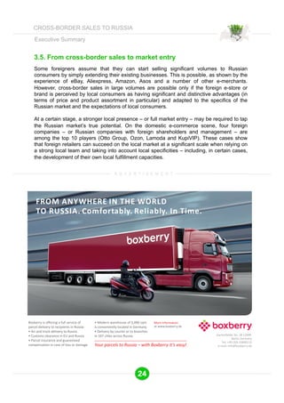 Executive Summary 
3.5. From cross-border sales to market entry 
Some foreigners assume that they can start selling significant volumes to Russian 
consumers by simply extending their existing businesses. This is possible, as shown by the 
experience of eBay, Aliexpress, Amazon, Asos and a number of other e-merchants. 
However, cross-border sales in large volumes are possible only if the foreign e-store or 
brand is perceived by local consumers as having significant and distinctive advantages (in 
terms of price and product assortment in particular) and adapted to the specifics of the 
Russian market and the expectations of local consumers. 
At a certain stage, a stronger local presence – or full market entry – may be required to tap 
the Russian market’s true potential. On the domestic e-commerce scene, four foreign 
companies – or Russian companies with foreign shareholders and management – are 
among the top 10 players (Otto Group, Ozon, Lamoda and KupiVIP). These cases show 
that foreign retailers can succeed on the local market at a significant scale when relying on 
a strong local team and taking into account local specificities – including, in certain cases, 
the development of their own local fulfillment capacities. 
A D V E R T I S E M E N T 
24 
CROSS-BORDER SALES TO RUSSIA 
 