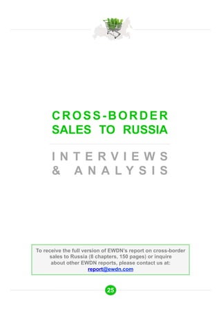 CROSS-BORDER 
SALES TO RUSSIA 
I N T E R V I E W S 
& A N A L Y S I S 
To receive the full version of EWDN’s report on cross-border 
sales to Russia (8 chapters, 150 pages) or inquire 
about other EWDN reports, please contact us at: 
report@ewdn.com 
25 
 
