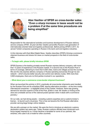 Interview | Alex Vasiliev (SPSR) 
Alex Vasiliev of SPSR on cross-border sales: 
“Even a sharp increase in taxes would not be 
a problem if at the same time procedures are 
being simplified” 
Responsible for the international activities and business development of Russian delivery 
service company SPSR, 32-year-old Alex Vasiliev personifies Russia’s new generation of 
internationally-oriented retail and logistics professionals. Before joining SPSR in 2011, he 
served Turkish companies operating in Russia in the bank card and logistics industries. 
In this interview with East-West Digital News, Vasiliev describes SPSR’s thriving e-commerce 
shipment business and shares his views on market prospects in the field of cross-border 
sales. 
– To begin with, please briefly introduce SPSR 
SPSR Express is the leading privately-owned Russian express delivery company, with more 
than 13 years of experience in the Russian market. It is second only to the Russian Post in 
terms of coverage, delivering to more than 6,000 cities, towns and villages across the country. 
We are the only express delivery company in Russia operating exclusively through its own 
network – which ensures better security and control over delivery routes. With more than 
3,900 employees, there are no third parties involved in our operations. 
– What about your e-commerce cross-border shipment business? 
When we launched this activity in 2012, practically all cross-border shipments were handled 
by the Russian Post and its subsidiary EMS, leaving alternative providers – at the time mostly 
international companies – a negligible share of this market. However, there was growing 
demand for services superior to that of the Post. [Editor’s note: Mr Vasiliev is hinting at the 
slow and unreliable service of the national postal operator when it deals with e-commerce 
parcels.] 
On our side, we had strong assets – including customs expertise and a customs broker’s 
license – to launch such a business. This is how we became the first Russian alternative 
provider serving large foreign online retailers. 
We are still a pioneer on the market. We were the first to introduce an electronic customs 
declaration system two years ago. Today, Russian customs officials have introduced such 
forms largely inspired by us. It even became a template for some of our partners, like 
wnDirect, who used it as a model for other countries. 
26 
CROSS-BORDER SALES TO RUSSIA 
 