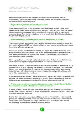 Interview | Alex Vasiliev (SPSR) 
Our international operations are managed and developed by a dedicated team of 30 
professionals. The company’s couriers, meanwhile, operate with no distinction between 
domestic and international shipments. 
– Do you offer any services besides shipment itself? 
Sure. We have introduced a cash-on-delivery service for foreign retailers – once again 
pioneering the market. Returns may jump from less than 1% to 7-8% – but sales can double. 
We also position ourselves as a solution provider with a consulting offer for payment or 
marketing issues. Thus we have introduced some of our clients to Qiwi Wallet, and to banks 
for joint marketing actions, etc. 
– How does the cross-border shipment business look in terms of volume? 
The Russian Post still accounts for more than 90% of e-commerce shipments to Russia. For 
the remaining fraction, SPSR has established itself as a key alternative provider and the clear 
leader among Russian companies. 
In 2013, we handled about one million parcels, and expect that figure to double this year. 
Existing clients account for one half of this growth, while new clients account for the other. To 
date we serve more than 200 foreign online retailers – compared with 300 Russian e-merchants 
for domestic operations. 
We’re especially strong in the UK market with a near monopoly there. It was the first market 
where we landed important companies like ASOS and Next as our key clients. 
Now the UK accounts for approximately 40% of our activity. Another 40% is generated by US 
clients and 20% by other countries. We’re developing actively in Germany, France and Italy. 
We are more cautious about the Chinese market, where dubious practices with customs 
declarations are still widespread, not to mention the potential quality and legal issues with 
some of the products coming from there. 
If we take the market in general – putting aside SPSR’s activity – the split is a bit different. We 
estimate that US e-merchants account for about 40% of cross-border sales to Russia, with 
Chinese companies representing another 40%. At most 8% comes from the UK. 
– To what extent could the more restrictive customs rules – with the threshold of tax-free 
shipments lowered – affect cross-border e-commerce? 
It is hard to predict, as the new rules have not yet been adopted. However, since 76% of our 
parcels have a value of less than 150 euros, it seems that a significant portion of cross-border 
shipments will remain unaffected. 
Even a sharp increase in taxes would not be a problem if at the same time processes and 
procedures are being simplified. This is why we support and trust the state’s efforts to make 
cross-border sales transparent and simple. The introduction of electronic forms was an 
important step, and we believe the general trend is positive. 
27 
CROSS-BORDER SALES TO RUSSIA 
 