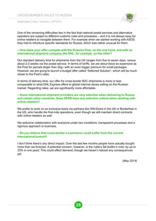 One of the remaining difficulties lies in the fact that national postal services and alternative 
operators are subject to different customs rules and processes – and it is not always easy for 
online retailers to navigate between them. For example when we started working with ASOS 
they had to introduce specific standards for Russia, which was rather unusual for them. 
– How does your offer compete with the Russian Post, on the one hand, and with an 
international shipment company like DHL, for example, on the other? 
Our standard delivery time for shipments from the UK ranges from five to seven days, versus 
about 2-3 weeks via the postal service. In terms of tariffs, we are about twice as expensive as 
the Post for parcels larger than 2kg– with an even bigger premium for small packages. 
However, we are going to launch a budget offer called “Deferred Solution”, which will be much 
closer to the Post’s rates. 
In terms of delivery time, our offer for cross-border B2C shipments is more or less 
comparable to what DHL Express offers to global Internet stores selling on the Russian 
market. Regarding rates, we are significantly more affordable. 
– Some international shipment providers are very selective when delivering to Russia 
and certain other countries. Does SPSR have any selection criteria when working with 
online retailers? 
We prefer to work on an exclusive basis via partners like WN Direct in the UK or Borderfree in 
the US, who handle the first-mile operations, even though we still maintain direct contracts 
with online retailers as well. 
We welcome collaboration with everyone under two conditions: transparent processes and a 
rigorous approach to business. 
– Do you believe that cross-border e-commerce could suffer from the current 
international turmoil? 
I don’t think there’s any direct impact. Over the last few months people have actually bought 
more than we forecast. A potential concern, however, is the ruble’s fall [editor’s note: by up to 
25% in one year]. This could affect demand, though we haven’t noticed any consequences 
yet. 
(May 2014) 
Interview | Alex Vasiliev (SPSR) 
28 
CROSS-BORDER SALES TO RUSSIA 
 