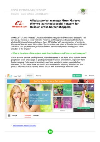 Interview | Guzel Galeeva (Alibabab.com) 
Alibaba project manager Guzel Galeeva: 
Why we launched a social network for 
Russian cross-border shoppers 
In May 2014, China’s Alibaba Group launched the iTao project for Russian e-shoppers. The 
service is a mixture of social networks Pinterest and Instagram, with users able to share 
photos of their purchases and discuss them. CPU talked with representatives of service in 
Russia and learned about future plans iTao. In an interview given to Russian tech publication 
Siliconrus.com, project manager Guzel Galeeva explains the present strategy and future 
direction of the project.1 
– What is the vision of the project, aside from its likeness to Pinterest and Instagram? 
iTao is a social network for shopaholics, in the best sense of the word. It is a platform where 
people can share photograps of goods purchased in various online stores, especially from 
foreign retailers. Not everyone is ready to purchase something online, especially from 
overseas. On iTao users share successful and unsuccessful shopping experiences, post 
product information (size, quality, and so on), as well as share tips with each other. 
1. http://siliconrus.com/2014/07/itao/ 
30 
CROSS-BORDER SALES TO RUSSIA 
 