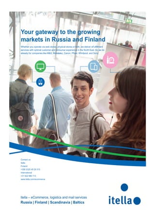 Your gateway to the growing 
markets in Russia and Finland 
Whether you operate via web stores, physical stores or both, we deliver eFulfi llment 
services with optimal customer and consumer experience in the North East. As we do 
already for companies like M&S, Mondelez, Canon, Pfi zer, Whirlpool, and Sony. 
Contact us: 
Itella 
Finland 
+358 (0)20 45 29 315 
International 
+31 622 980 713 
www.itella.com/ecommerce 
Itella – eCommerce, logistics and mail services 
Russia | Finland | Scandinavia | Baltics 
 