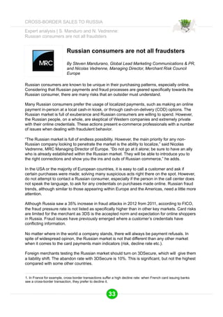 Expert analysis | S. Manduro and N. Vedrenne: 
Russian consumers are not all fraudsters 
Russian consumers are not all fraudsters 
By Steven Mandurano, Global Lead Marketing Communications & PR, 
and Nicolas Vedrenne, Managing Director, Merchant Risk Council 
Europe 
Russian consumers are known to be unique in their purchasing patterns, especially online. 
Considering that Russian payments and fraud processes are geared specifically towards the 
Russian consumer, there are many risks that an outsider must understand. 
Many Russian consumers prefer the usage of localized payments, such as making an online 
payment in-person at a local cash-in kiosk, or through cash-on-delivery (COD) options. The 
Russian market is full of exuberance and Russian consumers are willing to spend. However, 
the Russian people, on a whole, are skeptical of Western companies and extremely private 
with their online credentials. These actions present e-commerce professionals with a number 
of issues when dealing with fraudulent behavior. 
“The Russian market is full of endless possibility. However, the main priority for any non- 
Russian company looking to penetrate the market is the ability to localize,” said Nicolas 
Vedrenne, MRC Managing Director of Europe. “Do not go at it alone; be sure to have an ally 
who is already established within the Russian market. They will be able to introduce you to 
the right connections and show you the ins and outs of Russian commerce,” he adds. 
In the USA or the majority of European countries, it is easy to call a customer and ask if 
certain purchases were made; solving many suspicious acts right there on the spot. However, 
do not attempt to contact a Russian consumer, especially if the person in the call center does 
not speak the language, to ask for any credentials on purchases made online. Russian fraud 
trends, although similar to those appearing within Europe and the Americas, need a little more 
attention. 
Although Russia saw a 35% increase in fraud attacks in 2012 from 2011, according to FICO, 
the fraud pressure rate is not listed as specifically higher than in other key markets. Card risks 
are limited for the merchant as 3DS is the accepted norm and expectation for online shoppers 
in Russia. Fraud issues have previously emerged where a customer’s credentials have 
conflicting information. 
No matter where in the world a company stands, there will always be payment refusals. In 
spite of widespread opinon, the Russian market is not that different than any other market 
when it comes to the card payments main indicators (risk, decline rate etc.). 
Foreign merchants testing the Russian market should turn on 3DSecure, which will give them 
a liability shift. The abandon rate with 3DSecure is 10%. This is significant, but not the highest 
compared with some other countries. 
1. In France for example, cross border transactions suffer a high decline rate: when French card issuing banks 
see a cross-border transaction, they prefer to decline it. 
33 
CROSS-BORDER SALES TO RUSSIA 
 
