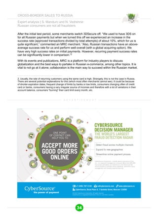 Expert analysis | S. Manduro and N. Vedrenne: 
Russian consumers are not all fraudsters 
After the initial test period, some merchants switch 3DSecure off. “We used to have 3DS on 
for all Russian payments but when we turned this off we experienced an increase in the 
success rate (approved transactions divided by total attempts) of about 10%, which for us is 
quite significant,” commented an MRC merchant. “Also, Russian transactions have an above-average 
success rate for us and perform well overall (with a global acquiring option). We 
have very high success rates on initial payments. However, recurring payment success rates 
can be significantly lower in comparison.”2 
With its events and publications, MRC is a platform for industry players to discuss 
globalization and the best ways to partake in Russian e-commerce, among other topics. It is 
vital to not go at it alone; collaboration is the main way to succeed within the Russian market. 
2. Usually, the rate of returning customers using the same card is high. Strangely, this is not the case in Russia. 
There are several potential explanations for this (which most often merchants cannot see). It could be because 
of shorter expiration dates, frequent change of limits by banks or low limits, consumers changing often of credit 
card or banks, consumers having a very irregular source of incomes and therefore with a lot of variations in their 
account balance, consumers "burning" their card limit every month, etc. 
A D V E R T I S E M E N T 
34 
CROSS-BORDER SALES TO RUSSIA 
 