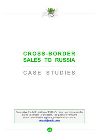 CROSS-BORDER 
SALES TO RUSSIA 
CASE STUDIES 
To receive the full version of EWDN’s report on cross-border 
sales to Russia (8 chapters, 150 pages) or inquire 
about other EWDN reports, please contact us at: 
report@ewdn.com 
35 
 