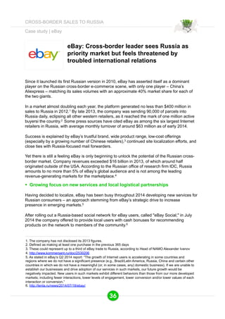 Case study | eBay 
eBay: Cross-border leader sees Russia as 
priority market but feels threatened by 
troubled international relations 
Since it launched its first Russian version in 2010, eBay has asserted itself as a dominant 
player on the Russian cross-border e-commerce scene, with only one player – China’s 
Aliexpress – matching its sales volumes with an approximate 40% market share for each of 
the two giants. 
In a market almost doubling each year, the platform generated no less than $400 million in 
sales to Russia in 2012.1 By late 2013, the company was sending 90,000 of parcels into 
Russia daily, eclipsing all other western retailers, as it reached the mark of one million active 
buyersi the country.2 Some press sources have cited eBay as among the six largest Internet 
retailers in Russia, with average monthly turnover of around $63 million as of early 2014. 
Success is explained by eBay’s trustful brand, wide product range, low-cost offerings 
(especially by a growing number of Chinese retailers),3 continued site localization efforts, and 
close ties with Russia-focused mail forwarders. 
Yet there is still a feeling eBay is only beginning to unlock the potential of the Russian cross-border 
market. Company revenues exceeded $16 billion in 2013, of which around half 
originated outside of the USA. According to the Russian office of research firm IDC, Russia 
amounts to no more than 5% of eBay’s global audience and is not among the leading 
revenue-generating markets for the marketplace.4 
§ Growing focus on new services and local logistical partnerships 
Having decided to localize, eBay has been busy throughout 2014 developing new services for 
Russian consumers – an approach stemming from eBay’s strategic drive to increase 
presence in emerging markets.5 
After rolling out a Russia-based social network for eBay users, called "eBay Social," in July 
2014 the company offered to provide local users with cash bonuses for recommending 
products on the network to members of the community.6 
1. The company has not disclosed its 2013 figures. 
2. Defined as making at least one purchase in the previous 365 days 
3. These could represent up to a third of eBay trade to Russia, according to Head of NAMO Alexander Ivanov 
4. http://www.kommersant.ru/doc/2530206 
5. As stated in eBay’s Q2 2014 report: “The growth of Internet users is accelerating in some countries and 
regions where we do not have a significant presence (e.g., Brazil/Latin America, Russia, China and certain other 
countries in which we do not have a meaningful (or, in some cases, any) domestic business). If we are unable to 
establish our businesses and drive adoption of our services in such markets, our future growth would be 
negatively impacted. New users in such markets exhibit different behaviors than those from our more developed 
markets; including fewer interactions, lower levels of engagement, lower conversion and/or lower values of each 
interaction or conversion.” 
6. http://lenta.ru/news/2014/07/18/ebay/ 
36 
CROSS-BORDER SALES TO RUSSIA 
 