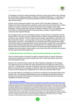 Case study | eBay 
The strategy is focused on taking advantage of Russia’s strong social media scene, following 
the social media marketing operations of Chinese marketplace AliExpress – in particular, the 
iTao social content platform launched by AliExpress’ parent company Alibaba in May 2014 
(see interview below). 
Another service introduced by eBay in the summer of 2014 was titled "Collections." This 
software tool helps classify goods by categories, giving consumers the opportunity to create a 
selection of products united by one idea or theme that is then available on their eBay 
homepage.7 Having already been launched in Western markets in 2013, the implementation 
of the service in Russia demonstrates the growing desire by eBay to integrate Russian 
consumers with its global offerings. 
On the logistics side, the online marketplace signed a memorandum of cooperation with the 
Russian Post in July 2014 in a bid to reduce the time of delivery of goods to Russia from the 
company's major markets.8 With the national postal operator responsible for nearly 95% of e- 
Bay’s shipment to Russia – and long delivery times one of the biggest complaints of Russian 
cross-border consumers – the partnership is an important step in improving service quality. 
The first joint project, christened ePaket, was set to be launch in August 2014, with customers 
able to send a parcel through eBay at an accelerated rate. The company will provide the 
operator with the necessary parcel information and the Russian Post’s database will be 
integrated with other systems used by eBay, such as Bitrix and CNS, with which the company 
has also signed partnership agreements. 
§ Ruble devaluation and Ukraine crisis providing obstacles to operations 
There is certainly plenty of motivation for eBay’s continued activity in Russia. Domestic e-commerce 
is expanding at a yearly average rate of 30%, while cross-border volume has 
almost doubled every year. 
However, the lucrative Russian market also offers significant challenges for the US giant. 
The ruble has lost up to one fifth of its value compared to the US dollar from early 2013 to 
early 2014, making foreign purchases for Russian consumers increasingly more expensive.9 
eBay has responded with a campaign to offset the ruble’s fall, offering its Russian customers 
to return to the exchange rate of September 2013, which was more favorable to them. 
An issue that might be more difficult to circumvent is the political and regulatory fallout of the 
Ukraine crisis. The political standoff between the US and Russian governments has led to 
sanctions and measures that threaten to undermine the international payment processing 
capabilities of Russian consumers. 
7. http://oborot.ru/news/14559/10 
8. http://www.ewdn.com/2014/07/25/ebay-and-russian-post-agree-to-accelerate-cross-border-deliveries-to-russia/ 
9. eBay’s 2Q 2014 report cites currency fluctuations as significant threat to its business model: “Our cross-border 
trade is also subject to, and may be impacted by, currency exchange rate fluctuations. To the extent the U.S. dollar 
strengthens against the Euro, the British pound, the Australian dollar or other currencies, cross-border trade related 
to purchases of dollar-denominated goods (or goods from those Asia-Pacific countries whose currencies tend to 
follow the dollar) by non-U.S. purchasers will likely decrease, and that decrease will likely not be offset by a 
corresponding increase in cross-border trade involving purchases by U.S. buyers of goods denominated in other 
currencies. Even if cross-border trade is not reduced, if more sellers who accept PayPal begin to offer their goods or 
services in multiple currencies, and to arrange for withdrawal of balances to local bank accounts in multiple 
countries, this could reduce PayPal’s revenues from foreign exchange fees.” 
37 
CROSS-BORDER SALES TO RUSSIA 
 