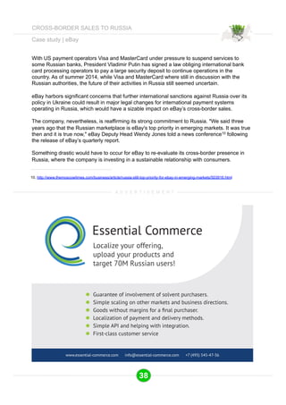 Case study | eBay 
With US payment operators Visa and MasterCard under pressure to suspend services to 
some Russian banks, President Vladimir Putin has signed a law obliging international bank 
card processing operators to pay a large security deposit to continue operations in the 
country. As of summer 2014, while Visa and MasterCard where still in discussion with the 
Russian authorities, the future of their activities in Russia still seemed uncertain. 
eBay harbors significant concerns that further international sanctions against Russia over its 
policy in Ukraine could result in major legal changes for international payment systems 
operating in Russia, which would have a sizable impact on eBay’s cross-border sales. 
The company, nevertheless, is reaffirming its strong commitment to Russia. "We said three 
years ago that the Russian marketplace is eBay's top priority in emerging markets. It was true 
then and it is true now," eBay Deputy Head Wendy Jones told a news conference10 following 
the release of eBay’s quarterly report. 
Something drastic would have to occur for eBay to re-evaluate its cross-border presence in 
Russia, where the company is investing in a sustainable relationship with consumers. 
10. http://www.themoscowtimes.com/business/article/russia-still-top-priority-for-ebay-in-emerging-markets/503916.html 
A D V E R T I S E M E N T 
Essential Commerce 
Localize your offering, 
upload your products and 
target 70M Russian users! 
Guarantee of involvement of solvent purchasers. 
Simple scaling on other markets and business directions. 
*RRGVZLWKRXWPDUJLQVIRUDˉQDOSXUFKDVHU 
Localization of payment and delivery methods. 
Simple API and helping with integration. 
First-class customer service 
www.essential-commerce.com info@essential-commerce.com +7 (495) 545-47-36 
38 
CROSS-BORDER SALES TO RUSSIA 
 