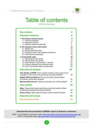 Table of contents 
of this free summary 
Key numbers 6 
Executive summary 8 
1. The Russian Internet market 9 
1.1. Internet penetration 9 
1.2. Regional contrasts 11 
1.3. Russian audience world-wide 11 
2. The domestic online retail market 12 
2.1. Market size 13 
2.2. Market growth forecasts 13 
2.3. Number of users; user profiles and behavior 15 
2.4. International comparisons 16 
3. Cross-border sales 18 
3.1. Market figures and trends 19 
3.2. Why Russians buy abroad 21 
3.3. What Russian consumers like – and fear 23 
3.3. Customs clearance and shipment issues 23 
3.4. From cross-border sales to market entry 24 
Interviews & Analysis 25 
Alex Vasiliev of SPSR: “Even a sharp increase in taxes would not be 
a problem if at the same time procedures are being simplified” 26 
Alibaba PM Guzel Galeeva: Why we launched a social network 
for Russian cross-border shoppers 30 
Merchant Risk Council: “Russian consumers are not all fraudsters” 31 
Case studies 35 
eBay: Cross-border leader sees Russia as priority market but feels 
threatened by troubled international relations 36 
Shoes of Prey: Tailor-made Australian shoes for stylish Russians 40 
About the full version 45 
Key industry events 50 
Download the free summaries of EWDN’s report on Russian e-commerce 
PART 1: The domestic e-commerce market: http://www.ewdn.com/e-commerce/summary-part1.pdf 
PART 2: Cross-border sales: http://www.ewdn.com/e-commerce/summary-part2.pdf 
5 
CROSS-BORDER SALES TO RUSSIA 
 