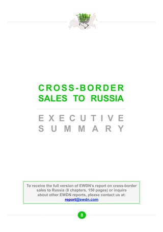 CROSS-BORDER 
SALES TO RUSSIA 
E X E C U T I V E 
S U M M A R Y 
To receive the full version of EWDN’s report on cross-border 
sales to Russia (8 chapters, 150 pages) or inquire 
about other EWDN reports, please contact us at: 
report@ewdn.com 
8 
 