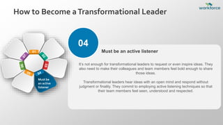 How to Become aTransformational Leader
04
It’s not enough for transformational leaders to request or even inspire ideas. They
also need to make their colleagues and team members feel bold enough to share
those ideas.
Transformational leaders hear ideas with an open mind and respond without
judgment or finality. They commit to employing active listening techniques so that
their team members feel seen, understood and respected.
Must be an active listener
01
Must be
an active
listener
 