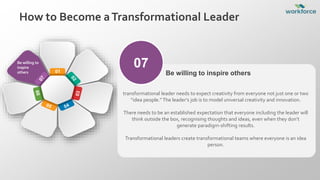 How to Become aTransformational Leader
01
Be willing to
inspire
others
07
transformational leader needs to expect creativity from everyone not just one or two
“idea people.”The leader’s job is to model universal creativity and innovation.
There needs to be an established expectation that everyone including the leader will
think outside the box, recognising thoughts and ideas, even when they don’t
generate paradigm-shifting results.
Transformational leaders create transformational teams where everyone is an idea
person.
Be willing to inspire others
 