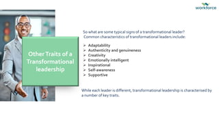 So what are some typical signs of a transformational leader?
Common characteristics of transformational leaders include:
 Adaptability
 Authenticity and genuineness
 Creativity
 Emotionally intelligent
 Inspirational
 Self-awareness
 Supportive
OtherTraits of a
Transformational
leadership
While each leader is different, transformational leadership is characterised by
a number of key traits.
 
