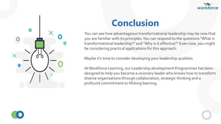 Conclusion
You can see how advantageous transformational leadership may be now that
you are familiar with its principles.You can respond to the questions "What is
transformational leadership?" and "Why is it effective?" Even now, you might
be considering practical applications for this approach.
Maybe it's time to consider developing your leadership qualities.
AtWorkforce Learning, our Leadership development Programmes has been
designed to help you become a visionary leader who knows how to transform
diverse organisations through collaboration, strategic thinking and a
profound commitment to lifelong learning.
 