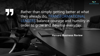 Rather than simply getting better at what
they already do, TRANSFORMATIONAL
LEADERS balance courage and humility in
order to grow and develop everyday.
Harvard Business Review
 