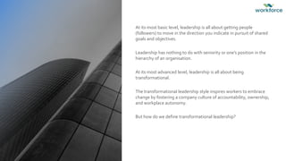 At its most basic level, leadership is all about getting people
(followers) to move in the direction you indicate in pursuit of shared
goals and objectives.
Leadership has nothing to do with seniority or one’s position in the
hierarchy of an organisation.
At its most advanced level, leadership is all about being
transformational.
The transformational leadership style inspires workers to embrace
change by fostering a company culture of accountability, ownership,
and workplace autonomy.
But how do we define transformational leadership?
 