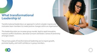 Transformational leadership is an approach in which a leader inspires and
motivates team members to create positive changes within an organisation.
This leadership style can increase group morale, lead to rapid innovation,
improve conflict resolution, decrease turnover and foster a sense of ownership
amongst a team.
The primary goals of transformational leadership are to inspire growth,
promote loyalty, and instill confidence in group members.
What transformational
Leadership is!
 