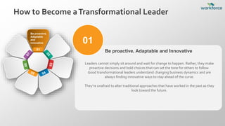01
Leaders cannot simply sit around and wait for change to happen. Rather, they make
proactive decisions and bold choices that can set the tone for others to follow.
Good transformational leaders understand changing business dynamics and are
always finding innovative ways to stay ahead of the curve.
They’re unafraid to alter traditional approaches that have worked in the past as they
look toward the future.
Be proactive, Adaptable and Innovative
01
Be proactive,
Adaptable
and
innovative
How to Become aTransformational Leader
 