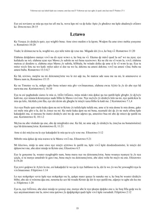 Yehowae nye nye kekeli kple nye xɔname; ame kae mavɔ̃? Yehowae nye nye agbe ƒe ŋusẽ; ame kae mavɔ̃? Psalmo 27:1
15
Eye esi nɔviawo se mía ŋu nya tso afi ma la, wova kpe mí va ɖo keke Apio ƒe gbedoxɔ me kple ahadzraƒe etɔ̃awo
ke. Dɔwɔwɔwo 28:15
Lɛtawo
Ke Yesaya ƒo dzideƒo ŋutɔ, eye wògblɔ bena: Ame siwo medim o la kpɔm; Woɖem fia ame siwo mebia yonyeme
o. Romatɔwo 10:20
Vudo; le dzimaxɔse ta la, wogbã wo, eye nèle tsitre ɖe xɔse me. Mègade dzi ƒo o, ke boŋ vɔ̃: Romatɔwo 11:20
Elabena dziɖulawo menye vɔvɔ̃ na dɔ nyui wɔwɔ o, ke boŋ na vɔ̃. Ekema ɖe màvɔ̃ ŋusẽ la oa? wɔ nu nyui, eye
kafukafu na wò, elabena eyae nye Mawu ƒe subɔla na wò hena nyuiwɔwɔ. Ke ne èle nu vɔ̃ wɔm la, vɔvɔ̃; elabena
metsɔa yi dzodzro o, elabena enye Mawu ƒe subɔla, hlɔ̃biala, be wòado dziku ɖe ame si le vɔ̃ wɔm la ŋu. Eya ta
mitsɔ woƒe fetu na wo katã: mitsɔ adzɔ si dze na wo la; dekɔnu na amesi dekɔnu; vɔvɔ̃ na amesi vɔ̃na; bubu na
amesi bubu. Romatɔwo 13:3-4,7
Ke hã, nɔviwo, meŋlɔe na mi dzinɔameƒotɔe wu le mɔ aɖe nu, be matsɔe ade susu me na mi, le amenuveve si
Mawu nam ta, Romatɔwo 15:15
Ke ne Timoteo va la, mikpɔ egbɔ bena wòanɔ mia gbɔ vɔvɔ̃manɔmee, elabena ewɔa Aƒetɔ la ƒe dɔ abe nye hã
mewɔna ene. Korintotɔwo I, 16:10
Eya ta esi ŋugbedodo siawo le mía si, lɔlɔ̃tɔ lɔlɔ̃awo, mina míakɔ mía ɖokui ŋu tso ŋutilã kple gbɔgbɔ ƒe ɖiƒoƒo
katã me, eye míana kɔkɔenyenye nade blibo le Mawu vɔvɔ̃ me. Nye nuƒoƒo ƒe dzideƒo lolo na mi, nye ŋutikɔkɔe le
mia ŋu lolo, Akɔfafa yɔm fũu, eye dzi dzɔm ale gbegbe le míaƒe xaxa blibo la katã me. 2 Korintotɔwo 7:1,4
Azɔ nye Paulo ŋutɔ mele kuku ɖem na mi to Kristo ƒe tufafa kple tufafa me, ame si le mia dome le mia dome, gake
esi mele mia gbɔ o la, dzi le ƒonye na mi: Ke mele kuku ɖem na mi bena, nyemalé dzi ɖe ƒo ne mele afima kple
kakaɖedzi ma, si mesusu be matsɔ dzideƒo atsi tre ɖe ame aɖewo ŋu, amesiwo bua mí abe ɖe míezɔ ɖe ŋutilã nu
ene. Korintotɔwo II, 10:1-2
Meƒoa nu abe vlododo ŋu ene, abe ɖe míegbɔdzɔ ene. Ke hã, ne ame aɖe ƒo dzideƒo la, (meƒoa nu bometsitsitɔe)
nye hã dzinɔameƒotɔe. Korintotɔwo II, 11:21
Ame si dzi míeƒoa nu le eye kakaɖedzi le mía ŋu to eƒe xɔse me. Efesotɔwo 3:12
Mibɔbɔ mia ɖokui ɖe mia nɔewo te le Mawu vɔvɔ̃ me. Efesotɔwo 5:21
Mi kluviwo, miɖo to ame siwo nye miaƒe aƒetɔwo le ŋutilã nu, kple vɔvɔ̃ kple dzodzodzoetsitsi, le miaƒe dzi
ɖekawɔwɔ me, abe alesi mieɖo to Kristo ene; Efesotɔwo 6:5
Eye le gonyeme la, woatsɔ nyagbɔgblɔ nam, bena maʋu nye nu dzinɔameƒotɔe, bena woanya nyanyui la ƒe nya
ɣaɣla, si ta menye amedɔdɔ le gaxɔ me, bena maƒo nu dzinɔameƒotɔe, abe alesi wòle be maƒo nu ene. Efesotɔwo
6:19-20
Eye nɔvi geɖewo le Aƒetɔ la me, esi kakaɖedzi le wo ŋu le nye bablawo ta la, dzi le wo ƒo wu be yewoagblɔ nya la
vɔvɔ̃manɔmee. Filipitɔwo 1:14
Le nye mɔkpɔkpɔ vevie kple nye mɔkpɔkpɔ nu la, ŋukpe manɔ ŋunye le naneke me o, ke boŋ be woatsɔ dzideƒo
blibo, abe ale si wònɔna ɖaa ene, nenema ke azɔ hã woado Kristo ɖe dzi le nye ŋutilã me, eɖanye to agbe alo ku me
o. Filipitɔwo 1:20
Eya ta, nye lɔlɔ̃tɔwo, abe alesi mieɖo to ɣesiaɣi ene, menye abe le nye ŋkume ɖeɖeko ene o, ke boŋ fifia geɖe wu le
nye anyimanɔmanɔ me la, miwɔ mia ŋutɔwo ƒe ɖeɖekpɔkpɔ ŋudɔ kple vɔvɔ̃ kple ʋuʋudedi. Filipitɔwo 2:12
 