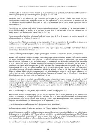Yehowae nye nye kekeli kple nye xɔname; ame kae mavɔ̃? Yehowae nye nye agbe ƒe ŋusẽ; ame kae mavɔ̃? Psalmo 27:1
18
Tete Ozias gblɔ na wo bena: Nɔviwo, milé dzi ɖe ƒo, mina míagado dzi ŋkeke atɔ̃, ne Yehowa mía Mawu natrɔ eƒe
nublanuikpɔkpɔ ɖe mía ŋu. elabena magblẽ mí ɖi keŋkeŋ o. Yudit 7:30
Persiatɔwo ʋuʋu le eƒe dzideƒo ta, eye Mediatɔwo ƒe dzi gbã le eƒe sesẽ ta. Elabena towo aʋuʋu tso woƒe
gɔmeɖoanyiwo dzi kple tsiwo, agakpewo afa abe aŋɔ ene le ŋkuwòme, ke hã èkpɔa nublanui na ame siwo vɔ̃a wò.
Eye ame aɖeke meganɔ vɔvɔ̃m na Israel-viwo le Yudit ƒe ŋkekeawo me, alo le eƒe ku megbe ɣeyiɣi didi aɖeke o.
Yudit 16:10,15,25
Oo Aƒetɔ, ɖo ŋku edzi na wò le míaƒe xaxaɣiwo, eye nàna dzideƒom, Oo dukɔwo ƒe Fia, kple ŋusẽwo katã ƒe
Aƒetɔ. Oo Mawu kalẽtɔ ƒo wo katã ta, se ame siwo ŋu nu te ɖo la ƒe gbe, eye nàɖe mí tso ame vɔ̃ɖiwo si me, eye
nàɖem tso vɔvɔ̃ me. Nusiwo wotsɔ kpe ɖe Ester 14:12,19 ŋu
Ekema ame dzɔdzɔe la atsi tre kple dzideƒo gã aɖe le ame siwo ɖe fu nɛ la ŋkume, eye womebu akɔnta le eƒe
agbagbadzedzewo ŋu o. Salomo ƒe nunya 5:1
Elabena amesi nye Aƒetɔ ɖe nusianu dzi la, mavɔ̃ ame aɖeke ƒe ŋku o, eye matsi tre ɖe ame aɖeke ƒe gãnyenye ŋu
o, elabena eyae wɔ sue kple gã, eye wòléa be na amewo katã sɔsɔe. Salomo ƒe nunya 6:7
Elabena ne amewo mexɔe se be ŋusẽ blibo le asiwò o la, èɖea wò ŋusẽ fiana, eye nèɖea woƒe dzideƒo fiana le
amesiwo nyae dome. Salomo ƒe nunya 12:17
Elabena vɔvɔ̃ menye nu bubu aɖeke o, negbe kpekpeɖeŋu si susu nana la dede asi ko. Salomo ƒe nunya 17:12
Aƒetɔ la vɔvɔ̃ enye bubu kple ŋutikɔkɔe kple dzidzɔkpɔkpɔ kpakple dzidzɔfiakuku. Aƒetɔ la vɔvɔ̃ doa dzidzɔ na dzi,
eye wònaa dzidzɔ kple dzidzɔ, kple agbe didi. Aƒetɔ la vɔvɔ̃ enye nunya ƒe gɔmedzedze, eye wowɔe kple
nuteƒewɔlawo le vidzidɔ me. Aƒetɔ la vɔvɔ̃ nye nunya ƒe blibonyenye, eye wòtsɔa eƒe kutsetsewo yɔa amewo me
fũ. Aƒetɔ la vɔvɔ̃ nye nunya ƒe fiakuku, si naa ŋutifafa kple lãmesẽ deblibo tsina; wo ame evea siaa nye Mawu ƒe
nunanawo, eye wòdzia woƒe dzidzɔkpɔkpɔ ɖe edzi, amesiwo lɔ̃nɛ. Nunya ƒe ke enye be woavɔ̃ Aƒetɔ la, eye eƒe
alɔwo nɔa agbe didi. Aƒetɔ la vɔvɔ̃ nya nu vɔ̃ ɖa, eye afi si wòle la, etrɔa dziku. Elabena Aƒetɔ la vɔvɔ̃ enye nunya
kple nufiame, eye xɔse kple tufafa nye dzidzɔ nɛ. Mègaka ɖe Aƒetɔ la vɔvɔ̃ dzi ne èda ahe o, eye mègava egbɔ kple
dzi eve o. Mègado ɖokuiwò ɖe dzi o, ne màdze anyi, eye nàhe vlododo wò luʋɔ vɛ o, eye ale Mawu nake ɖe wò nya
ɣaɣlawo ŋu, eye wòatsɔ wò aƒu gbe ɖe hame la titina, elabena mèva le nyateƒe me va Aƒetɔ la vɔvɔ̃ me o, ke wò
dzi yɔ fũ kple ayemɔ. Nya siwo woɖe tso Nyagblɔla 1 lia me
Mi ame siwo vɔ̃a Yehowa la, milala eƒe nublanuikpɔkpɔ; eye migadzo o, ne menye nenema o la, miagadze anyi o.”
Mi ame siwo vɔ̃a Yehowa la, mixɔ edzi se; eye miaƒe fetu nu madzo o. Mi ame siwo vɔ̃a Yehowa la, mikpɔ mɔ na
nyuiwɔwɔ, kple dzidzɔ kple nublanuikpɔkpɔ mavɔ. Mikpɔ dzidzime siwo nɔ anyi le blema la ɖa, eye mikpɔe ɖa; ɖe
woɖo ŋu ɖe Aƒetɔ la ŋu kpɔ, eye wòtɔtɔa? alo ɖe ame aɖe nɔ eƒe vɔvɔ̃ me, eye wogblẽe ɖia? alo amekae wòdo vloe
kpɔ, si yɔe? Nyagblɔla 2:7-10
Baba na dzi vɔ̃wo kple asi siwo gbɔdzɔ, kple nuvɔ̃wɔla, si zɔ mɔ eve! Nyagblɔla 2:12
Ame siwo vɔ̃a Yehowa la magbe toɖoɖo eƒe Nya la o; eye ame siwo lɔ̃nɛ la alé eƒe mɔwo me ɖe asi. Ame siwo vɔ̃a
Yehowa la adi nu nyui, si adze eŋu; eye se la ayɔ ame siwo lɔ̃nɛ la fũ. Ame siwo vɔ̃a Yehowa la adzra woƒe dziwo
ɖo, eye woabɔbɔ woƒe luʋɔ ɖe eŋkume bena: Míage ɖe Yehowa si me, ke menye amewo si me o, elabena ale si eƒe
gãnyenye le la, nenema kee eƒe nublanuikpɔkpɔ hã le. Nyagblɔla 2:15-18
Le avuléle gome la, mègavɔ̃ be yeatsɔ nuvɔ̃ akpe ɖe nuvɔ̃ ŋu o: Nyagblɔla 5:5
Xɔlɔ̃ nuteƒewɔla nye agbe ƒe atike; eye ame siwo vɔ̃a Yehowa la akpɔe. Nyagblɔla 6:16
Migadi be yewoanye ʋɔnudrɔ̃la o, elabena miate ŋu aɖe nuvɔ̃ɖiwɔwɔ ɖa o; ne màgavɔ̃ kalẽtɔ, si nye nukikli na wò
dzɔdzɔenyenye ƒe mɔ gbeɖe o. Vɔ̃ Yehowa kple wò luʋɔ blibo, eye nàde bubu eƒe nunɔlawo ŋu. Mivɔ̃ Yehowa,
eye mide bubu nunɔla la ŋu; eye nàtsɔ eƒe gome la nɛ, abe ale si wode se na wò ene; kutsetse gbãtɔwo, vodadavɔsa,
abɔta nunana, kɔkɔevɔsa, kple nu kɔkɔewo ƒe kutsetse gbãtɔ. Nyagblɔla 7:6,29,31
Eye ame dzɔdzɔewo naɖu nu ahano nu kpli wò; eye wò ŋutikɔkɔe nanɔ Aƒetɔ la vɔvɔ̃ me. Nyagblɔla 9:16
 
