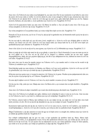 Yehowae nye nye kekeli kple nye xɔname; ame kae mavɔ̃? Yehowae nye nye agbe ƒe ŋusẽ; ame kae mavɔ̃? Psalmo 27:1
19
Ame siwo vɔ̃a Yehowa la nye nuku si ŋu kakaɖedzi le, eye ame siwo lɔ̃nɛ la nye numiemie si ŋu bubu le; ame siwo
da seawo dzi la nye nuku si woble. Le nɔviwo dome la, ame si nye amegã la, bubu le eŋu; nenema kee ame siwo
vɔ̃a Yehowa le eƒe ŋkume hã le. Aƒetɔ la vɔvɔ̃ doa ŋgɔ na ŋusẽ xɔxɔ, gake dada kple dadae nye eƒe bu. Eɖanye
kesinɔtɔ, bubume, alo ame dahe o, woƒe ŋutikɔkɔe nye Aƒetɔ la vɔvɔ̃. Nyagblɔla 10:19-22
Aƒetɔ la lé fu ŋunyɔnuwo katã; eye ame siwo vɔ̃a Mawu la melɔ̃nɛ o. Eye eƒe ŋku le ame siwo vɔ̃nɛ la ŋu, eye
wònya amegbetɔ ƒe dɔwɔwɔ ɖe sia ɖe. Nyagblɔla 15:13,19
Eye wòna amegbetɔvɔvɔ̃ na ŋutilãwo katã, eye wòna wòɖu lãwo kple xeviwo dzi. Nyagblɔla 17:4
Nunyala avɔ̃ le nu sia nu me, eye le nu vɔ̃ wɔɣi la, aɖɔ ŋu ɖo le agɔdzedze me, ke bometsila malé ɣeyiɣi me ɖe asi o.
Nyagblɔla 18:27
Ne èse nya aɖe la, neku kpli wò; eye dzi nenɔ ƒowò, magbã wò o. Aƒetɔ la vɔvɔ̃e nye afɔɖeɖe gbãtɔ si wòle be
wòaxɔe, eye nunya xɔa eƒe lɔlɔ̃. Aƒetɔ la vɔvɔ̃ nye nunya katã; eye nunya katã me la, se la dzi wɔwɔ kple eƒe
ŋusẽkatãtɔnyenye ŋuti sidzedze le. Nyagblɔla 19:10,18,20
Ame si léa Aƒetɔ ƒe se la me ɖe asi la, esea egɔme, eye Aƒetɔ la vɔvɔ̃ ƒe blibodede nye nunya. Nyagblɔla 21:11
Pales si woɖo ɖe teƒe kɔkɔ aɖe matsi tre ɖe ya ŋu gbeɖe o: eyata dzi si vɔ̃na le bometsila ƒe susu me mate ŋu anɔ te
ɖe vɔvɔ̃ aɖeke nu o. Ne èʋu wò nu ɖe xɔ̃wò ŋu la, mègavɔ̃ o; elabena avuléle ate ŋu anɔ anyi: negbe
ameŋugblẽnyawo, dada, alo nya ɣaɣlawo ɖeɖe ɖe go, alo abi si nye alakpanuwɔwɔ ko, elabena nu siawo ta xɔlɔ̃ sia
xɔlɔ̃ adzo. Nyagblɔla 22:18,22
Eye ame siwo susɔ la anya be naneke menyo wu Yehowa vɔvɔ̃ o, eye naneke meli si vivina wu be woalé to ɖe
Yehowa ƒe sededewo ŋu o. Nyagblɔla 23:27
Nuteƒekpɔkpɔ geɖe nye ame tsitsiwo ƒe fiakuku, eye Mawu vɔvɔ̃ nye woƒe ŋutikɔkɔe. Aƒetɔ la vɔvɔ̃e nye eƒe lɔlɔ̃
ƒe gɔmedzedze, eye xɔse nye eƒe kuku ɖe eŋu ƒe gɔmedzedze. Nyagblɔla 25:6,12
Srɔ̃nyɔnu nyui nye gome nyui, si woana le amesiwo vɔ̃a Yehowa la ƒe gome. Woabu nyɔnu ŋukpemanɔsitɔ abe avu
ene; ke nyɔnu si ŋu ŋu kpe ɖo la, avɔ̃ Yehowa. Nyagblɔla 26:3,25
Ne ame aɖe lé eɖokui vevie le Yehowa vɔvɔ̃ me o la, eteƒe madidi o woamu eƒe aƒe. Nyagblɔla 27:3
Eƒe ku nye ku vɔ̃ɖi, yɔdo nyo wui. Maɖu ame siwo vɔ̃a Mawu dzi o, eye womatɔ dzo wo kple dzobibi o. Nyagblɔla
28:21-22
Ame siwo vɔ̃a Yehowa la akpɔ ʋɔnudɔdrɔ̃, eye woatɔ dzo dzɔdzɔenyenye abe kekeli ene. Nyagblɔla 32:16
Ame siwo vɔ̃a Yehowa la ƒe gbɔgbɔ anɔ agbe; elabena woƒe mɔkpɔkpɔ le ame si xɔna na wo la me. Ame sia ame
si vɔ̃a Yehowa la, mavɔ̃ o, eye mavɔ̃ o; elabena eyae nye eƒe mɔkpɔkpɔ. Nyagblɔla 34:13-14
Oo Yehowa, amewo katã ƒe Mawu, kpɔ nublanui na mí, eye nakpɔ mí ɖa, eye nàɖo wò vɔvɔ̃ ɖe dukɔ siwo katã
mele yowòme o la dzi. Do wò asi ɖe dzi ɖe dutadukɔwo ŋu, eye na woakpɔ wò ŋusẽ. Nyagblɔla 36:1-3
Kesinɔnuwo kple ŋusẽ doa dzi ɖe dzi, ke Aƒetɔ la vɔvɔ̃ ƒo wo ame evea ta, Aƒetɔ la vɔvɔ̃ mehiã o, eye mehiã be
woadi kpekpeɖeŋu o. Aƒetɔ la vɔvɔ̃ nye abɔ si tsea ku, eye wòtsyɔa edzi wu ŋutikɔkɔe katã. Nyagblɔla 40:26-27
Mègavɔ̃ kufiatsotso o, ɖo ŋku amesiwo nɔ anyi do ŋgɔ na wò kple esiwo va emegbe dzi; elabena esiae nye Aƒetɔ la
ƒe tohehe ɖe ŋutilãwo katã dzi. Nyagblɔla 41:3
Eye wòkplɔ nublanuikpɔla aɖe do goe tso eme, si kpɔ ŋudzedze ɖe ŋutilãwo katã ŋu, Mose, Mawu kple
amegbetɔwo ƒe lɔlɔ̃tɔ, si ƒe ŋkuɖodzinu woyra. Ewɔe abe ŋutikɔkɔetɔ kɔkɔewo ene, eye wòdoe ɖe dzi, ale be eƒe
futɔwo tsi tre ɖe evɔvɔ̃ me. To eƒe nyawo me na nukunuawo nu tso, eye wòna ŋutikɔkɔe wònye le fiawo ŋkume,
eye wòde se nɛ na eƒe dukɔ, eye wòɖe eƒe ŋutikɔkɔe ƒe akpa aɖe fiae. Nyagblɔla 45:1-3
 