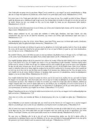 Yehowae nye nye kekeli kple nye xɔname; ame kae mavɔ̃? Yehowae nye nye agbe ƒe ŋusẽ; ame kae mavɔ̃? Psalmo 27:1
21
Tete Yuda gblɔ na ŋutsu siwo le eŋu bena: Migavɔ̃ woƒe ameha la o, eye migavɔ̃ na woƒe amedzidzedze o. Miɖo
ŋku ale si woɖe mía tɔgbuiwo le Ƒudzĩa me, esime Farao ti wo yome kple aʋakɔ la dzi. Makabeetɔwo I, 4:8-9
Esi wòwɔ esia vɔ la, Yuda gatrɔ gbɔ kple eƒe aʋakɔ tso wo yome titi me, Eye wògblɔ na dukɔ la bena: Migawɔ
ŋuklẽ ɖe aboyonu ŋu o, elabena aʋa aɖe le ŋgɔ na mí, Eye Gorgia kple eƒe aʋakɔ le mía gbɔ le to la dzi, ke mitsi tre
ɖe míaƒe futɔwo ŋu azɔ, eye miaɖu wo dzi, eye le esia megbe la, miate ŋu axɔ aboyonuawo kple dzideƒo.
Makabeetɔwo I, 4:16-18
Eya ta eƒu du yi edzi dzinɔameƒotɔe to aʋa la titina, eye wòwu ame le ɖusime kple miame, ale be woma tso egbɔ le
akpa eveawo. Makabeetɔwo I, 6:45
Mawu nekpɔ nublanui na mi, eye miɖo ŋku nubabla si wòbla kple Abraham, Isak kple Yakob, eƒe dɔla
wɔnuteƒewo dzi; Eye na dzi mi katã be miasubɔe, eye miawɔ eƒe lɔlɔ̃nu, kple dzinɔameƒo kple susu nyui; 2
Makabeetɔwo 1:2-3
Eye gbedodoɖa la nɔ alea; Oo Aƒetɔ, Aƒetɔ Mawu, nuwo katã Wɔla, amesi nye vɔvɔ̃nɔla kple ŋusẽtɔ, dzɔdzɔetɔ,
nublanuikpɔla, kple Fia ɖeka kolia kple amenuvela, 2 Makabitɔwo 1:24
Ke esi wònɔ afi ma kple eƒe dzɔlawo le gaxɔa me la, gbɔgbɔwo ƒe Aƒetɔ kple ŋusẽwo katã ƒe Fiavi la ɖe eɖokui
fia vevie, ale be ame siwo katã bu be yewoava kplii la ƒe mo wɔ yaa le Mawu ƒe ŋusẽ ta, eye wotsi dzodzodzoe,
eye vɔvɔ̃ ɖo wo vevie. 2 Makabeetɔwo 3:24
Ke wokafu Yehowa, ame si de bubu eya ŋutɔ ƒe nɔƒe ŋu nukutɔe: ɖe gbedoxɔ la ta; si do ŋgɔ vie la, vɔvɔ̃ kple xaxa
yɔ fũ, esime Aƒetɔ Ŋusẽkatãtɔ la ɖe eɖokui fia la, dzidzɔ kple dzidzɔ yɔe fũ. 2 Makabeetɔwo 3:30
Eye nàgblẽ kpɔɖeŋu ɖedzesi aɖe ɖi na amesiwo nye sɔhɛwo be woaku lɔlɔ̃nu faa kple dzideƒo ɖe se siwo ŋu bubu
le eye wole kɔkɔe la ta. Eye esi wògblɔ nya siawo vɔ la, eyi funyafunya la gbɔ enumake: Amesiwo kplɔe wòtrɔ
lɔlɔ̃nu nyui la, wotsɔe yi fuléle me do ŋgɔ vie, elabena nuƒoƒo siwo wogblɔ do ŋgɔ la do tso susu si me mɔkpɔkpɔ
bu ɖee me abe alesi wosusui ene. Ke esi wòsu te be yeaku kple ƒoƒo la, efa hũ hegblɔ bena: Edze ƒã na Yehowa,
amesi si sidzedze kɔkɔe la le, bena, togbɔ be woɖem tso ku me hã la, medoa dzi le vevesese sesẽwo me le ŋutilã me
to ƒoƒo me, ke le luʋɔ me la, nye dzi dzea eme be makpe fu le nusiawo me, elabena mevɔ̃nɛ. Eye ale ŋutsu sia ku,
eye wògblẽ eƒe ku ɖi wònye dzideƒo bubume ƒe kpɔɖeŋu, kple nyuiwɔwɔ ƒe ŋkuɖodzinu, menye na ɖekakpuiwo
ɖeɖeko o, ke na eƒe dukɔ bliboa. Makabeetɔwo II, 6:28-31
Eye wògblɔ dzideƒotɔe bena: Esiawo le asinye tso dziƒo; eye le eƒe sewo ta la, medoa vlo wo; eye mele mɔ kpɔm
be magaxɔ wo tso egbɔ ake. Alesi fia la kple ame siwo le eŋu la wɔ nuku na ɖekakpui la ƒe dzideƒo, elabena mebu
veveseseawo ŋu kura o. Ke vidada la wɔ nuku wu wo katã, eye wòdze be woaɖo ŋku edzi na bubutɔe, elabena esi
wòkpɔ viaŋutsu adre siwo wowu le ŋkeke ɖeka me la, etsɔ dzideƒo ƒoe, le mɔkpɔkpɔ si le esi le Aƒetɔ la me ta. Ẽ,
exlɔ̃ nu wo dometɔ ɖesiaɖe le eya ŋutɔ degbe me, eye dzinɔameƒo ƒe gbɔgbɔwo yɔe fũ; eye wòtsɔ ŋutsu ƒe ƒodo ʋã
eƒe nyɔnunyenye ƒe susuwo, eye wògblɔ na wo bena: 2 Maccabees 7:11-12,20-21
Mègavɔ̃ funyafunyawɔla sia o, ke boŋ esi nèdze na nɔviwòwo ta la, tsɔ wò ku, ne magaxɔ wò le nublanuikpɔkpɔ me
kple nɔviwòwo. 2 Makabeetɔwo 7:29
Ame siwo nɔ vɔvɔ̃m, eye womeka ɖe Mawu ƒe dzɔdzɔenyenye dzi o la, si yi ɖaɖe wo ɖokui ɖa. 2 Makabeetɔwo
8:13
Eya ta Makabeo yɔ eƒe amewo va ɖo akpe ade, eye wòxlɔ̃ nu wo be, futɔwo ƒe vɔvɔ̃ nagaƒo wo o, eye be woagavɔ̃
dukɔwo ƒe ameha gã, siwo va dze wo ŋu vodadatɔe o; ke boŋ be woawɔ avu kple ŋutsu, 2 Maccabees 8:16
Ale esi wòtsɔ nya siawo na dzinɔameƒo na wo, eye wole klalo be yewoaku ɖe se kple dukɔ la ta la, ema eƒe aʋakɔ
la ɖe akpa ene me; Eye wòwɔ ɖeka kple eya ŋutɔ nɔviŋutsu siwo nye aʋakɔ ɖe sia ɖe ƒe ŋgɔnɔlawo, eye wòna
Simon, Yosef kple Yonatan, eye wòtsɔ ŋutsu alafa wuiatɔ̃ na wo dometɔ ɖesiaɖe. Makabeetɔwo II, 8:21-22
Ke ame siwo nɔ Makabeo gbɔ la ɖe to ɖe mɔ̃ sesẽ la dzinɔameƒotɔe ŋkeke ene. Ke hã le ŋkeke atɔ̃lia ƒe
gɔmedzedze la, ɖekakpui blaeve siwo tso Makabeo ƒe ha me, siwo do dziku le busunyagbɔgblɔawo ta la, dze gli la
dzi ŋutsutɔe, eye wotsɔ dzideƒo sesẽ wu amesiwo katã wodo goe. 2 Makabeetɔwo 10:33,35
 
