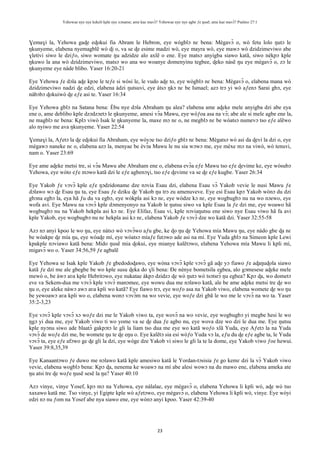 Yehowae nye nye kekeli kple nye xɔname; ame kae mavɔ̃? Yehowae nye nye agbe ƒe ŋusẽ; ame kae mavɔ̃? Psalmo 27:1
23
Ɣemaɣi la, Yehowa gaɖe eɖokui fia Abram le Hebron, eye wògblɔ nɛ bena: Mègavɔ̃ o, wò fetu lolo ŋutɔ le
ŋkunyeme, elabena nyemagblẽ wò ɖi o, va se ɖe esime madzi wò, eye mayra wò, eye mawɔ wò dzidzimeviwo abe
ɣletivi siwo le dziƒo, siwo womate ŋu adzidze alo axlẽ o ene. Eye matsɔ anyigba siawo katã, siwo nèkpɔ kple
ŋkuwo la ana wò dzidzimeviwo, matsɔ wo ana wo woanye domenyinu tegbee, ɖeko nàsẽ ŋu eye mègavɔ̃ o, zɔ le
ŋkunyeme eye nàde blibo. Yaser 16:20-21
Eye Yehowa ƒe dɔla aɖe kpɔe le teƒe si wòsi le, le vudo aɖe to, eye wògblɔ nɛ bena: Mègavɔ̃ o, elabena mana wò
dzidzimeviwo nadzi ɖe edzi, elabena àdzi ŋutsuvi, eye àtsɔ ŋkɔ nɛ be Ismael; azɔ trɔ yi wò aƒenɔ Sarai gbɔ, eye
nàbɔbɔ ɖokuiwò ɖe eƒe asi te. Yaser 16:34
Eye Yehowa gblɔ na Satana bena: Èbu nye dɔla Abraham ŋu alea? elabena ame aɖeke mele anyigba dzi abe eya
ene o, ame deblibo kple dzɔdzɔetɔ le ŋkunyeme, amesi vɔ̃a Mawu, eye wòƒoa asa na vɔ̃; abe ale si mele agbe ene la,
ne magblɔ nɛ bena: Kplɔ viwò Isak le ŋkunyeme la, maxe mɔ nɛ o, ne megblɔ nɛ be wòatsɔ numevɔ tso eƒe alẽwo
alo nyiwo me ava ŋkunyeme. Yaser 22:54
Ɣemaɣi la, Aƒetɔ la ɖe eɖokui fia Abraham, eye wòyɔe tso dziƒo gblɔ nɛ bena: Mègatsɔ wò asi da ɖevi la dzi o, eye
mègawɔ naneke nɛ o, elabena azɔ la, menyae be èvɔ̃a Mawu le nu sia wɔwɔ me, eye mèxe mɔ na viwò, wò tenuvi,
nam o. Yaser 23:69
Eye ame aɖeke metsi tre, si vɔ̃a Mawu abe Abraham ene o, elabena evɔ̃a eƒe Mawu tso eƒe ɖevime ke, eye wòsubɔ
Yehowa, eye wòto eƒe mɔwo katã dzi le eƒe agbenɔɣi, tso eƒe ɖevime va se ɖe eƒe kugbe. Yaser 26:34
Eye Yakob ƒe vɔvɔ̃ kple eƒe ŋɔdzidoname dze nɔvia Esau dzi, elabena Esau vɔ̃ Yakob vevie le nusi Mawu ƒe
dɔlawo wɔ ɖe Esau ŋu ta, eye Esau ƒe dziku ɖe Yakob ŋu trɔ zu amenuveve. Eye esi Esau kpɔ Yakob wònɔ du dzi
gbɔna egbɔ la, eya hã ƒu du va egbɔ, eye wòkpla asi kɔ nɛ, eye wòdze kɔ nɛ, eye wogbugbɔ nu na wo nɔewo, eye
wofa avi. Eye Mawu na vɔvɔ̃ kple dɔmenyonyo na Yakob le ŋutsu siwo va kple Esau la ƒe dzi me, eye woawo hã
wogbugbɔ nu na Yakob hekpla asi kɔ nɛ. Eye Elifaz, Esau vi, kple nɔviaŋutsu ene siwo nye Esau viwo hã fa avi
kple Yakob, eye wogbugbɔ nu nɛ hekpla asi kɔ nɛ, elabena Yakob ƒe vɔvɔ̃ dze wo katã dzi. Yaser 32:55-58
Azɔ nɔ anyi kpoo le wo ŋu, eye nàtsɔ wò vɔvɔ̃wo aƒu gbe, ke ɖo ŋu ɖe Yehowa mía Mawu ŋu, eye nàdo gbe ɖa nɛ
be wòakpe ɖe mía ŋu, eye wòaɖe mí, eye wòatsɔ míaƒe futɔwo ade asi na mí. Eye Yuda gblɔ na Simeon kple Lewi
kpakple nɔviawo katã bena: Mido ŋusẽ mia ɖokui, eye mianye kalẽtɔwo, elabena Yehowa mía Mawu li kpli mí,
migavɔ̃ wo o. Yaser 34:56,59 ƒe agbalẽ
Eye Yehowa se Isak kple Yakob ƒe gbedodoɖawo, eye wòna vɔvɔ̃ kple vɔvɔ̃ gã aɖe yɔ fiawo ƒe aɖaŋuɖola siawo
katã ƒe dzi me ale gbegbe be wo kple susu ɖeka do ɣli bena: Ðe nènye bometsila egbea, alo gɔmesese aɖeke mele
mewò o, be àwɔ aʋa kple Hebritɔwo, eye nukatae àkpɔ dzidzɔ ɖe wò ŋutɔ wò tsɔtsrɔ̃ ŋu egbea? Kpɔ ɖa, wo dometɔ
eve va Sekem-dua me vɔvɔ̃ kple vɔvɔ̃ manɔmee, eye wowu dua me nɔlawo katã, ale be ame aɖeke metsi tre ɖe wo
ŋu o, eye aleke nàwɔ awɔ aʋa kpli wo katã? Eye fiawo trɔ, eye woƒo asa na Yakob viwo, elabena womete ɖe wo ŋu
be yewoawɔ aʋa kpli wo o, elabena wonɔ vɔvɔ̃m na wo vevie, eye woƒe dzi gbã le wo me le vɔvɔ̃ na wo ta. Yaser
35:2-3,23
Eye vɔvɔ̃ kple vɔvɔ̃ xɔ woƒe dzi me le Yakob viwo ta, eye wovɔ̃ na wo vevie, eye wogbugbɔ yi megbe hesi le wo
ŋgɔ yi dua me, eye Yakob viwo ti wo yome va se ɖe dua ƒe agbo nu, eye wova dze wo dzi le dua me. Eye ŋutsu
kple nyɔnu siwo ade blaatɔ̃ gakpɔtɔ le gli la liam tso dua me eye wo katã woƒo xlã Yuda, eye Aƒetɔ la na Yuda
vɔvɔ̃ de woƒe dzi me, be womete ŋu te ɖe eŋu o. Eye kalẽtɔ sia esi wòƒo Yuda vɔ la, eƒu du ɖe eƒe agbe ta, le Yuda
vɔvɔ̃ ta, eye eƒe afɔwo ge ɖe gli la dzi, eye wòge dze Yakob vi siwo le gli la te la dome, eye Yakob viwo ƒoe hewui.
Yaser 39:8,35,39
Eye Kanaantɔwo ƒe duwo me nɔlawo katã kple amesiwo katã le Yordan-tɔsisia ƒe go kemɛ dzi la vɔ̃ Yakob viwo
vevie, elabena wogblɔ bena: Kpɔ ɖa, nenema ke woawɔ na mí abe alesi wowɔ na du mawo ene, elabena ameka ate
ŋu atsi tre ɖe woƒe ŋusẽ sesẽ la ŋu? Yaser 40:10
Azɔ vinye, vinye Yosef, kpɔ mɔ na Yehowa, eye nàlalae, eye mègavɔ̃ o, elabena Yehowa li kpli wò, aɖe wò tso
xaxawo katã me. Tso vinye, yi Egipte kple wò aƒetɔwo, eye mègavɔ̃ o, elabena Yehowa li kpli wò, vinye. Eye wòyi
edzi nɔ nu ƒom na Yosef abe nya siawo ene, eye wònɔ anyi kpoo. Yaser 42:39-40
 