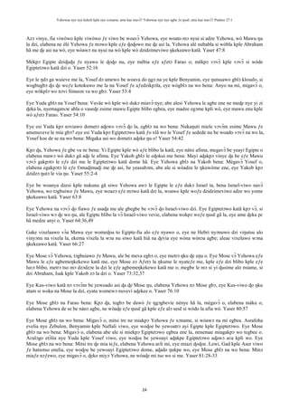 Yehowae nye nye kekeli kple nye xɔname; ame kae mavɔ̃? Yehowae nye nye agbe ƒe ŋusẽ; ame kae mavɔ̃? Psalmo 27:1
24
Azɔ vinye, fia viwòwo kple viwòwo ƒe viwo be woavɔ̃ Yehowa, eye woato mɔ nyui si adze Yehowa, wò Mawu ŋu
la dzi, elabena ne èlé Yehowa ƒe mɔwo kple eƒe ɖoɖowo me ɖe asi la, Yehowa alé nubabla si wòbla kple Abraham
hã me ɖe asi na wò, eye wòawɔ nu nyui na wò kple wò dzidzimeviwo ŋkekeawo katã. Yaser 47:8
Mèkpɔ Egipte dziɖuɖu ƒe nyawo le ɖoɖo nu, eye mèbia eƒe aƒetɔ Farao o; mèkpɔ vɔvɔ̃ kple vɔvɔ̃ si wòde
Egiptetɔwo katã dzi o. Yaser 52:16
Eye le ŋdɔ ga wuieve me la, Yosef dɔ amewo be woava do ŋgɔ na ye kple Benyamin, eye ŋutsuawo gblɔ klosalo, si
wogbugbɔ ɖo ɖe woƒe kotokuwo me la na Yosef ƒe aƒedzikpɔla, eye wògblɔ na wo bena: Anyo na mi, migavɔ̃ o,
eye wòkplɔ wo nɔvi Simeon va wo gbɔ. Yaser 53:4
Eye Yuda gblɔ na Yosef bena: Vavãe wò kple wò dukɔ miavɔ̃ nye; abe alesi Yehowa le agbe ene ne meɖe nye yi zi
ɖeka la, nyemagatsɔe abla o vaseɖe esime mawu Egipte blibo egbea, eye madze egɔme kpli wò, eye mawu enu kple
wò aƒetɔ Farao. Yaser 54:10
Eye esi Yuda kpɔ nɔviawo dometɔ aɖewo vɔvɔ̃ ɖo la, egblɔ na wo bena: Nukaŋuti miele vɔvɔ̃m esime Mawu ƒe
amenuveve le mía gbɔ? eye esi Yuda kpɔ Egiptetɔwo katã ƒo xlã wo le Yosef ƒe sedede nu be woado vɔvɔ̃ na wo la,
Yosef koe de se na wo bena: Migaka asi wo dometɔ aɖeke ŋu o! Yaser 54:42
Kpɔ ɖa, Yehowa ƒe gbe va nɛ bena: Yi Egipte kple wò aƒe blibo la katã, eye nàtsi afima, megavɔ̃ be yeayi Egipte o
elabena mawɔ wò dukɔ gã aɖe le afima. Eye Yakob gblɔ le eɖokui me bena: Mayi aɖakpɔ vinye ɖa be eƒe Mawu
vɔvɔ̃ gakpɔtɔ le eƒe dzi me le Egiptetɔwo katã dome hã. Eye Yehowa gblɔ na Yakob bena: Mègavɔ̃ Yosef o,
elabena egakpɔtɔ lé eƒe fɔmaɖimaɖi me ɖe asi, be yeasubɔm, abe ale si wòadze le ŋkuwòme ene, eye Yakob kpɔ
dzidzɔ ŋutɔ le via ŋu. Yaser 55:2-4
Eye be woanya dzesi kple nukunu gã siwo Yehowa awɔ le Egipte le eƒe dukɔ Israel ta, bena Israel-viwo navɔ̃
Yehowa, wo tɔgbuiwo ƒe Mawu, eye woazɔ eƒe mɔwo katã dzi la, woawo kple woƒe dzidzimeviwo adze wo yome
ŋkekeawo katã. Yaser 63:8
Eye Yehowa na vɔvɔ̃ ɖo fiawo ƒe asaɖa me ale gbegbe be vɔvɔ̃ ɖo Israel-viwo dzi. Eye Egiptetɔwo katã kpɔ vɔ̃, si
Israel-viwo wɔ ɖe wo ŋu, ale Egipte blibo la vɔ̃ Israel-viwo vevie, elabena wokpɔ woƒe ŋusẽ gã la, eye ame ɖeka pɛ
hã medze anyi o. Yaser 64:36,49
Gake vixelaawo vɔ̃a Mawu eye womeɖoa to Egipte-fia alo eƒe nyawo o, eye ne Hebri nyɔnuwo dzi viŋutsu alo
vinyɔnu na vixela la, ekema vixela la wɔa nu siwo katã hiã na ɖevia eye wòna wònɔa agbe; aleae vixelawo wɔna
ŋkekeawo katã. Yaser 66:27
Eye Mose vɔ̃ Yehowa, tɔgbuiawo ƒe Mawu, ale be meva egbɔ o, eye metrɔ ŋku ɖe eŋu o. Eye Mose vɔ̃ Yehowa eƒe
Mawu le eƒe agbemeŋkekewo katã me, eye Mose zɔ Aƒetɔ la ŋkume le nyateƒe me, kple eƒe dzi blibo kple eƒe
luʋɔ blibo, metrɔ tso mɔ dzɔdzɔe la dzi le eƒe agbemeŋkekewo katã me o; megbe le mɔ si yi ɖusime alo miame, si
dzi Abraham, Isak kple Yakob zɔ la dzi o. Yaser 73:32,37
Eye Kus-viwo katã nɔ vɔvɔ̃m be yewoado asi ɖa ɖe Mose ŋu, elabena Yehowa nɔ Mose gbɔ, eye Kus-viwo ɖo ŋku
atam si woka na Mose la dzi, eyata womewɔ nuvevi aɖekee o. Yaser 76:10
Eye Mose gblɔ na Farao bena: Kpɔ ɖa, togbɔ be dawò ƒe ŋgɔgbevie nènye hã la, mègavɔ̃ o, elabena màku o,
elabena Yehowa de se be nànɔ agbe, ne wòaɖe eƒe ŋusẽ gã kple eƒe alɔ sesẽ si wòdo la afia wò. Yaser 80:57
Eye Mose gblɔ na wo bena: Migavɔ̃ o, mitsi tre ne miakpɔ Yehowa ƒe xɔname, si wòawɔ na mi egbea. Asrafoha
evelia nye Zebulon, Benyamin kple Naftali viwo, eye woɖoe be yewoatrɔ ayi Egipte kple Egiptetɔwo. Eye Mose
gblɔ na wo bena: Migavɔ̃ o, elabena abe ale si miekpɔ Egiptetɔwo egbea ene la, nenemae miagakpɔ wo tegbee o.
Aʋalɔgo etɔ̃lia nye Yuda kple Yosef viwo, eye woɖoe be yewoayi aɖakpe Egiptetɔwo aɖawɔ aʋa kpli wo. Eye
Mose gblɔ na wo bena: Mitsi tre ɖe mia teƒe, elabena Yehowa aʋli mi, eye miazi ɖoɖoe. Lewi, Gad kple Aser viwo
ƒe hatsotso enelia, eye woɖoe be yewoayi Egiptetɔwo dome, aɖado ŋukpe wo, eye Mose gblɔ na wo bena: Minɔ
miaƒe nɔƒewo, eye migavɔ̃ o, ɖeko miyɔ Yehowa, ne wòaɖe mi tso wo si me. Yaser 81:28-33
 