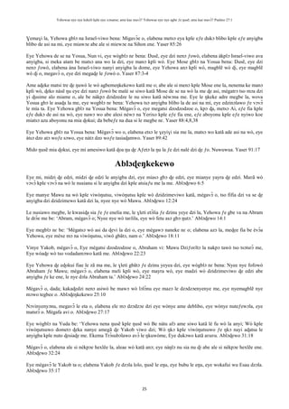 Yehowae nye nye kekeli kple nye xɔname; ame kae mavɔ̃? Yehowae nye nye agbe ƒe ŋusẽ; ame kae mavɔ̃? Psalmo 27:1
25
Ɣemaɣi la, Yehowa gblɔ na Israel-viwo bena: Migavɔ̃e o, elabena metsɔ eya kple eƒe dukɔ blibo kple eƒe anyigba
blibo de asi na mi, eye miawɔe abe ale si miewɔe na Sihon ene. Yaser 85:26
Eye Yehowa de se na Yosua, Nun vi, eye wògblɔ nɛ bena: Ŋusẽ, eye dzi nenɔ ƒowò, elabena àkplɔ Israel-viwo ava
anyigba, si meka atam be matsɔ ana wo la dzi, eye manɔ kpli wò. Eye Mose gblɔ na Yosua bena: Ŋusẽ, eye dzi
nenɔ ƒowò, elabena àna Israel-viwo nanyi anyigba la dome, eye Yehowa anɔ kpli wò, magblẽ wò ɖi, eye magblẽ
wò ɖi o, megavɔ̃ o, eye dzi megaɖe le ƒowò o. Yaser 87:3-4
Ame aɖeke matsi tre ɖe ŋuwò le wò agbemeŋkekewo katã me o; abe ale si menɔ kple Mose ene la, nenema ke manɔ
kpli wò, ɖeko nàsẽ ŋu eye dzi nanɔ ƒowò be malé se siwo katã Mose de se na wò la me ɖe asi, mègatrɔ tso mɔa dzi
yi ɖusime alo miame o, ale be nàkpɔ dzidzedze le nu siwo katã nèwɔna me. Eye le ŋkeke adre megbe la, wova
Yosua gbɔ le asaɖa la me, eye wogblɔ nɛ bena: Yehowa tsɔ anyigba blibo la de asi na mí, eye edzinɔlawo ƒe vɔvɔ̃
le mía ta. Eye Yehowa gblɔ na Yosua bena: Mègavɔ̃ o, eye megatsi dzodzodzoe o, kpɔ ɖa, metsɔ Ai, eƒe fia kple
eƒe dukɔ de asi na wò, eye nawɔ wo abe alesi nèwɔ na Yerixo kple eƒe fia ene, eƒe aboyonu kple eƒe nyiwo koe
miatsɔ azu aboyonu na mia ɖokui; da bebeƒe na dua si le megbe nɛ. Yaser 88:4,8,38
Eye Yehowa gblɔ na Yosua bena: Mègavɔ̃ wo o, elabena etsɔ le ɣeyiɣi sia me la, matsɔ wo katã ade asi na wò, eye
àtsɔ dzo atɔ woƒe sɔwo, eye nàtɔ dzo woƒe tasiaɖamwo. Yaser 89:42
Mido ŋusẽ mia ɖokui, eye mi amesiwo katã ɖoa ŋu ɖe Aƒetɔ la ŋu la ƒe dzi nalé dzi ɖe ƒo. Nuwuwua. Yaser 91:17
Ablɔɖeŋkekewo
Eye mi, midzi ɖe edzi, midzi ɖe edzi le anyigba dzi, eye miasɔ gbɔ ɖe edzi, eye mianye yayra ɖe edzi. Maʋã wò
vɔvɔ̃ kple vɔvɔ̃ na wò le nusianu si le anyigba dzi kple atsiaƒu me la me. Ablɔɖewo 6:5
Eye manye Mawu na wò kple viwòŋutsu, viwòŋutsu kple wò dzidzimeviwo katã, mègavɔ̃ o, tso fifia dzi va se ɖe
anyigba dzi dzidzimewo katã dzi la, nyee nye wò Mawu. Ablɔɖewo 12:24
Le nusiawo megbe, le kwasiɖa sia ƒe ƒe enelia me, le ɣleti etɔ̃lia ƒe dzinu yeye dzi la, Yehowa ƒe gbe va na Abram
le drɔ̃e me be: ‘Abram, mègavɔ̃ o; Nyee nye wò taʋlila, eye wò fetu asɔ gbɔ ŋutɔ.’ Ablɔɖewo 14:1
Eye megblɔ nɛ be: ‘Mègatsɔ wò asi da ɖevi la dzi o, eye mègawɔ naneke nɛ o; elabena azɔ la, meɖee fia be èvɔ̃a
Yehowa, eye mèxe mɔ na viwòŋutsu, viwò gbãtɔ, nam o.’ Ablɔɖewo 18:11
Vinye Yakob, mègavɔ̃ o, Eye mègatsi dzodzodzoe o, Abraham vi: Mawu Dziƒoʋĩtɔ la nakpɔ tawò tso tsɔtsrɔ̃ me,
Eye wòaɖe wò tso vodadamɔwo katã me. Ablɔɖewo 22:23
Eye Yehowa ɖe eɖokui fiae le zã ma me, le ɣleti gbãtɔ ƒe dzinu yeyea dzi, eye wògblɔ nɛ bena: Nyee nye fofowò
Abraham ƒe Mawu; mègavɔ̃ o, elabena meli kpli wò, eye mayra wò, eye madzi wò dzidzimeviwo ɖe edzi abe
anyigba ƒe ke ene, le nye dɔla Abraham ta.’ Ablɔɖewo 24:22
Mègavɔ̃ o, dada; kakaɖedzi nenɔ asiwò be mawɔ wò lɔlɔ̃nu eye mazɔ le dzɔdzɔenyenye me, eye nyemagblẽ nye
mɔwo tegbee o. Ablɔɖeŋkekewo 25:10
Nɔvinyenyɔnu, megavɔ̃ le eta o, elabena ele mɔ dzɔdzɔe dzi eye wònye ame deblibo, eye wònye nuteƒewɔla, eye
matsrɔ̃ o. Mègafa avi o. Ablɔɖewo 27:17
Eye wògblɔ na Yuda be: ‘Yehowa nena ŋusẽ kple ŋusẽ wò Be nàtu afɔ ame siwo katã lé fu wò la anyi; Wò kple
viwòŋutsuwo dometɔ ɖeka nanye amegã ɖe Yakob viwo dzi; Wò ŋkɔ kple viwòŋutsuwo ƒe ŋkɔ nayi aɖatsa le
anyigba kple nuto ɖesiaɖe me. Ekema Trɔ̃subɔlawo avɔ̃ le ŋkuwòme, Eye dukɔwo katã aʋuʋu. Ablɔɖewo 31:18
Mègavɔ̃ o, elabena ale si nèkpɔe hexlẽe la, aleae wò katã anɔ; eye nàŋlɔ nu sia nu ɖi abe ale si nèkpɔe hexlẽe ene.
Ablɔɖewo 32:24
Eye mègavɔ̃ le Yakob ta o; elabena Yakob ƒe dzɔla lolo, ŋusẽ le eŋu, eye bubu le eŋu, eye wokafui wu Esau dzɔla.
Ablɔɖewo 35:17
 