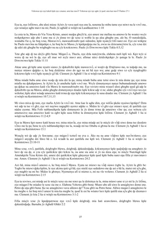 Yehowae nye nye kekeli kple nye xɔname; ame kae mavɔ̃? Yehowae nye nye agbe ƒe ŋusẽ; ame kae mavɔ̃? Psalmo 27:1
27
Eya ta, nye lɔlɔ̃tɔwo, abe alesi miese Aƒetɔ ƒe vava ŋuti nya ene la, nenema ke mibu tame eye miwɔ nu le vɔvɔ̃ me,
eye wòanye agbe mavɔ na mi; Paulo ƒe agbalẽ si wòŋlɔ na Laodikeatɔwo 1:10
Le esia ta la, Mawu dɔ Via Yesu Kristo, amesi meɖea gbeƒã le, eye amesi me mefiaa nu amewo le be woatsɔ woƒe
mɔkpɔkpɔwo aɖo abe l ame ma si ƒe dɔme trɔ ɖe xexe si woble la ŋu alea gbegbe ene, ale be, O nutodziɖula,
womabu fɔe o, ke boŋ xɔse, Mawuvɔvɔ̃, mawusubɔsubɔ ŋuti sidzedze, kple nyateƒe lɔlɔ̃ nanɔ esi. Eye esi wòkpɔe
be Paulo mevɔ̃na na fukpekpe o, ke boŋ be to Mawu ƒe kpekpeɖeŋu me la, ewɔa nu dzinɔameƒotɔe la, eƒe xɔse dzi
ɖe edzi ale gbegbe be wògbugbɔ nu na eƒe kɔsɔkɔsɔwo. Paulo ƒe Dɔwɔwɔwo kple Tekla 4:5,12
Tete gbe aɖe ɖi tso dziƒo gblɔ bena: Mègavɔ̃ o, Thecla, nye dɔla nuteƒewɔla, elabena meli kpli wò. Kpɔ teƒe si
woʋu ɖi na wò la ɖa, eye afi mae wò nɔƒe mavɔ anɔ; afimae nàxɔ dzidzɔkpɔkpɔ ƒe ŋutega la le. Paulo ƒe
Dɔwɔwɔwo kple Tekla 11:11
Aleae ame gã kple ame nyuitɔ siawo ƒe ɖokuibɔbɔ kple mawuvɔvɔ̃, si woŋlɔ ɖe Ŋɔŋlɔawo me, to toɖoɖo me, na
menye míawo ɖeɖeko o, ke boŋ dzidzime siwo do ŋgɔ na mí hã nyo wu; ame geɖe siwo xɔ eƒe nyagbɔgblɔ
kɔkɔewo kple vɔvɔ̃ kple nyateƒe gɔ̃ hã. Clement ƒe Agbalẽ 1 lia si wòŋlɔ na Korintotɔwo 9:1
Mina míade bubu ame siwo woɖo ɖe mía dzi la ŋu; mina míade bubu ame tsitsi siwo le mía dome ŋu; eye mina
míafia nu ɖekakpuiawo, le Aƒetɔ la ƒe amehehe kple vɔvɔ̃ me. Woƒe dɔmenyonyo nanye bubumademade amewo
ŋu ɖekae na amesiwo katã vɔ̃a Mawu le mawusubɔsubɔ me. Eye vevietɔ mina woasrɔ̃ alesi gbegbe ŋusẽ gã aɖe le
ɖokuibɔbɔ ŋu na Mawu; aleke gbegbe dɔmenyonyo dzadzɛ kple kɔkɔe aɖe vi nɛ; aleke gbegbe eƒe vɔvɔ̃ nyo wu eye
wòloloe; kple alesi wòaɖe amesiwo katã trɔna ɖe eŋu kple kɔkɔenyenye le susu dzadzɛ me. Clement ƒe Agbalẽ 1 lia
si wòŋlɔ na Korintotɔwo 10:7,11,13
Mi viwo miva ɖo tom, eye mafia Aƒetɔ la vɔvɔ̃ mi. Ame kae le agbe dim, eye wòlɔ̃a ŋkeke nyuiwo kpɔkpɔ? Dzra
wò aɖe ta tso vɔ̃ gbɔ, eye wò nuyiwo nagagblɔ ayemɔ aɖeke o. Midzo le vɔ̃ gbɔ eye miawɔ nyui; di ŋutifafa eye
nàdze eyome. Mía Fofo nublanuikpɔla kple dɔmenyotɔ la ƒe dɔme trɔna ɖe amesiwo vɔ̃nɛ ŋu; eye wòtsɔa eƒe
amenuveve naa amesiwo katã va egbɔ kple susu bɔbɔe la dɔmenyotɔe kple lɔlɔ̃tɔe. Clement ƒe Agbalẽ 1 lia si
wòŋlɔ na Korintotɔwo 11:2-4,9
Eya ta Mawu kpɔ nuwo katã hesea wo; mina míavɔ̃e, eye mina míaɖe asi le míaƒe dɔ vɔ̃ɖi siwo dona tso dzodzro
vɔ̃wo me la ŋu; bene to eƒe nublanuikpɔkpɔ me la, woaɖe mí tso fɔbubu si gbɔna la me. Clement ƒe Agbalẽ 1 lia si
wòŋlɔ na Korintotɔwo 13:1
Woaɣla wò ɖe aɖe ƒe fuwɔame; eye mègavɔ̃ tsɔtsrɔ̃ ne eva o. Àko nu na ame vɔ̃ɖiwo kple nuvɔ̃wɔlawo; eye
mègavɔ̃ anyigba dzi lãwo hã o. Lã wɔadã la anɔ ŋutifafa me kpli wò. Clement ƒe Agbalẽ 1 lia si wòŋlɔ na
Korintotɔwo 23:10-11
Mina xɔse, vɔvɔ̃, ŋutifafa, dzigbɔgbɔ blewu, dzigbɔɖi, ɖokuidziɖuɖu, kɔkɔenyenye kple ŋuɖɔɖɔɖo na amegbetɔ ƒe
luʋɔ ɖe sia ɖe, si yɔa eƒe ŋutikɔkɔe ŋkɔ kɔkɔe la, na ame sia ame si ƒe nu dzea eŋu; to míaƒe Nunɔlagã kple
Ametakpɔla Yesu Kristo dzi, amesi dzi ŋutikɔkɔe kple gãnyenye kple ŋusẽ kple bubu nanɔ eŋu fifia yi mavɔmavɔ
me. Amen. Clement ƒe Agbalẽ 1 lia si wòŋlɔ na Korintotɔwo 24:2
Azɔ hã, mina míavɔ̃ amewo o, ke boŋ míavɔ̃ Mawu. Eyata ne míewɔ nu vɔ̃ɖi siawo tɔgbe la, Aƒetɔ la gblɔ be:
Togbɔ be miewɔ ɖeka kplim, le nye akɔnu ŋutɔ gɔ̃ hã, eye mielé nye sededewo me ɖe asi o hã la, matsɔ mi aƒu gbe,
eye magblɔ na mi be: Midzo le gbɔnye; Nyemenya afi si mietso o, mi nu vlo wɔlawo. Clement ƒe Agbalẽ 2 lia si
wòŋlɔ na Korintotɔwo 2:15
Eya ta nɔviwo, esi míeɖe asi le míaƒe xexe sia me nɔnɔ ŋu le dzitsinya ta la, mina míawɔ ame si yɔ mí la ƒe lɔlɔ̃nu,
eye míagavɔ̃ be míadzo le xexe sia me o. Elabena Yehowa gblɔ bena: Mianɔ abe alẽ siwo le amegãxiwo dome ene.
Petro ɖo eŋu gblɔ bena: Ke ne amegãxiwo vuvu alẽawo ɖe? Yesu gblɔ na Petro bena: Alẽwo megavɔ̃ amegãxiwo le
ku megbe o. ke boŋ mivɔ̃ amesi le mia ku megbe la, ŋusẽ le esi be wòatsɔ luʋɔ kple ŋutilã siaa aƒu gbe ɖe dzomavɔ
me. Clement ƒe lɛta 2 lia si wòŋlɔ na Korintotɔwo 3:1-2
Fifia míaƒe xɔse ƒe kpeɖeŋutɔwoe nye vɔvɔ̃ kple dzigbɔɖi; mía hati aʋawɔlawo, dzigbɔgbɔ blewu kple
ɖokuidziɖuɖu. Barnaba ƒe Agbalẽ Gbãtɔ 2:2
 