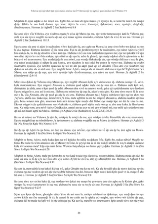 Yehowae nye nye kekeli kple nye xɔname; ame kae mavɔ̃? Yehowae nye nye agbe ƒe ŋusẽ; ame kae mavɔ̃? Psalmo 27:1
29
Migatsri dɔ nyui aɖeke o, ke miwɔ wo. Egblɔ be, se nusi dɔ nyui mawo ƒe nyonyo le, si wòle be nàwɔ, be nàkpɔ
ɖeɖe. Gbãtɔ le wo katã domee nye xɔse; Aƒetɔ la vɔvɔ̃; dɔmenyo; ɖekawɔwɔ; sɔsɔ; nyateƒe; dzigbᴐɖi;
dzadzɛnyenye. Hermas ƒe Agbalẽ 2 lia (Sededewo) 8:8
Ke ame siwo vɔ̃a Yehowa, eye wodzroa nyateƒe si ku ɖe Mawu ŋu me, eye woƒe tamesusuwo katã le Yehowa ŋu;
milé nya sia nya si wogblɔ na wo la ɖe asi, eye miase egɔme enumake, elabena Aƒetɔ la vɔvɔ̃ le wo me. Hermas ƒe
Agbalẽ 2 lia (Sededewo) 10:13
Eya ta ame sia ame si adzo le nudzodzro vɔ̃wo katã gbɔ la, anɔ agbe na Mawu; ke ame siwo bɔbɔ wo ɖokui na wo
la aku tegbee. Elabena dzodzro vɔ̃ sia wua ame. Eya ta do dzɔdzɔenyenye ƒe nudzodzro, eye nàtsɔ Aƒetɔ la vɔvɔ̃
bla aʋakpa la, tsi tre ɖe dzodzro vɔ̃wo katã ŋu. Elabena vɔvɔ̃ sia nɔa nudzodzro nyuiwo me; eye ne ŋukeklẽ vɔ̃ kpɔ
wò nètsɔ Aƒetɔ la vɔvɔ̃ bla aʋakpa, eye nètsi tre ɖe eŋu la, adzo le gbɔwò, eye maɖe eɖokui afia le ŋkuwòme o, ke
boŋ avɔ̃ wò aʋawɔnuwo. Eye aʋadziɖuɖu la asu asiwò, eye woaɖo fiakuku ɖe eta; eye wòaɖo didi ma si nyo la gbɔ;
eye nàtsɔ aʋadziɖuɖu si nèkpɔ la ana Mawu, eye nàsubɔe le nusi nèdi be yeawɔ la wɔwɔ me. Elabena ne èsubɔ
nudzodzro nyuiwo, eye nèbɔbɔ ɖokuiwò ɖe wo te; àte ŋu akpɔ ŋusẽ ɖe wò dzodzro vɔ̃wo dzi; eye woabɔbɔ wo
ɖokui na wò abe ale si nèdi ene. Eye megblɔ bena: Aƒetɔ, manya ale si masubɔ didi ma si nyo la? Egblɔ bena: Vɔ̃
Mawu, eye nàɖo ŋu ɖe eŋu, eye nàlɔ̃ nyateƒe kple dzɔdzɔenyenye, eye nàwɔ nu nyui. Hermas ƒe Agbalẽ 2 lia
(Sededewo) 12:6-10
Mitrɔ mia ɖokui ɖe Yehowa mia Mawu ŋu, eye migblẽ Abosam kple eƒe vivisesewo ɖi, elabena wonye vɔ̃, veve,
kple makɔmakɔwo. Eye migavɔ̃ Abosam o, elabena ŋusẽ aɖeke mele esi ɖe mia dzi o. Elabena meli kpli wò,
dzimetɔtrɔ ƒe dɔla, ame si kpɔ ŋusẽ ɖe edzi. Abosam doa vɔvɔ̃ na amewo vavã; gake eƒe ŋɔdzidoname nye dzodzro.
Eya ta migavɔ̃e o, eye asi le mia nu. Elabena ne mietsi tre ɖe eŋu la, adzo le mia gbɔ. Ke ame siwo meyɔ fũ le xɔse
me o la, vɔ̃a Abosam, abe ɖe ŋusẽ gã aɖe le esi ene. Elabena abosam tea i Mawu subɔlawo kpɔ eye ne ekpɔ wo
ƒuƒlu la, etsrɔ̃a wo. Gake nye, dzimetɔtrɔ ƒe dɔla, mele egblɔm na mi be, migavɔ̃ abosam o, elabena wodɔm ɖe mia
gbɔ, bena wòanɔ mia gbɔ, amesiwo katã atrɔ dzime kple miaƒe dzi blibo, eye maɖo kpe mi dzi le xɔse la me.
Ekema mègavɔ̃ eƒe ŋɔdzidoname suetɔ kekeake o, elabena ŋusẽ aɖeke mele wo ŋu o, abe ame kuku ƒe lãmekawo
ene. Ke miɖo tom, eye mivɔ̃ Aƒetɔ Ŋusẽkatãtɔ, amesi ate ŋu axɔ na mi eye wòatsrɔ̃ mi; eye milé eƒe sededewo me
ɖe asi, ne mianɔ agbe na Mawu. Hermas ƒe Agbalẽ 2 lia (Sededewo) 12:22-23,27,30,33
Ke nu si miawɔ na Yehowa ƒe ŋkɔ la, miakpɔe le miaƒe du me, eye miakpɔ dzidzɔ blanuiléle alo vɔvɔ̃ manɔmee.
Eya ta mègabiã ŋu na trɔ̃subɔlawo ƒe kesinɔnuwo o; elabena wogblẽa nu na Mawu ƒe dɔlawo. Hermas ƒe Agbalẽ 3
lia (Nu Siwo Sɔ Kple Wo Nɔewo) 1:9
Ke ɖo ŋu ɖe Aƒetɔ la ŋu bena, ne èwɔ nu siawo, eye nèvɔ̃nɛ, eye nètsri nu vɔ̃ ɖe sia ɖe la, ànɔ agbe na Mawu.
Hermas ƒe Agbalẽ 3 lia (Nu Siwo Sɔ Kple Wo Nɔewo) 5:6
Megblɔ nɛ bena; Aƒetɔ, mele kuku ɖem na wò kokoko be nàfia nu ɖekam fifia. Egblɔ be, nukae nèbia? Megblɔ nɛ
bena; Ðe wole fu wɔm amesiwo do le Mawu vɔvɔ̃ me, le ɣeyiɣi ma ke si me wokpɔ dzidzɔ le woƒe alakpa vivisese
kple vivisesewo mea? Eɖo eŋu nam bena: Wowɔa funyafunya wo hena ɣeyiɣi ɖeka. Hermas ƒe Agbalẽ 3 lia (Nu
Siwo Sɔ Kple Wo Nɔewo) 6:28
Megblɔ nɛ bena: Aƒetɔ, mele mɔ kpɔm be ne wo katã woase nya siawo la, woatrɔ dzime. Elabena meka ɖe edzi be
ame sia ame si lɔ̃ ɖe eƒe nu vɔ̃wo dzi, eye wòtsɔ Aƒetɔ la vɔvɔ̃ la, atrɔ ayi dzimetɔtrɔ me. Hermas ƒe Agbalẽ 3 lia
(Nu Siwo Sɔ Kple Wo Nɔewo) 8:81
Ke azɔ la, mawudɔla la na kekeli klẽ na wò, gake Gbɔgbɔ ma ke na wò. Ke ele be nàlé ŋku ɖe nuwo katã ŋu vevie;
elabena eya tae wodɔm ɖe wò aƒe me to dɔla bubume ma dzi, bena ne èkpɔ nuwo katã kple ŋusẽ vɔ la, màgavɔ̃ abe
tsã ene o. Hermas ƒe Agbalẽ 3 lia (Nu Siwo Sɔ Kple Wo Nɔewo) 9:4
Ke ame siwo nɔ vɔvɔ̃m heke ɖi, eye wodzro wo ɖokui me nenye be yewoaʋu eme alo agbe nu le Kristo gbɔ, gake
wokpe fu; woƒe kutsetsewo le sue wu, elabena be susu sia va woƒe dzi me. Hermas ƒe Agbalẽ 3 lia (Nu Siwo Sɔ
Kple Wo Nɔewo) 9:237
Nyae eye kpɔe ɖa bena, gbesigbe nètsɔ Yesu de asi nam la, mekpɔ nublanui na ɖokuinye, eye meɖi ɖase to nye
asiwo kɔklɔ me (be nyemeɖi fɔ o), le amesi fɔ tso yɔdo me le ŋkeke etɔ̃ megbe, eye wòwɔ wò dzidzɔ ɖe eŋu,
elabena èdi be made ha kpli wò le eƒe atitsoga ŋu. Ke azɔ la, mesrɔ̃e tso amewulawo kple asrafo siwo nɔ eƒe yɔdo
 