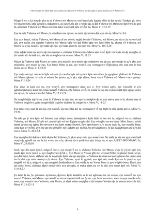Yehowae nye nye kekeli kple nye xɔname; ame kae mavɔ̃? Yehowae nye nye agbe ƒe ŋusẽ; ame kae mavɔ̃? Psalmo 27:1
3
Mègavɔ̃ wo o, ke boŋ ɖo ŋku nu si Yehowa wò Mawu wɔ na Farao kple Egipte blibo la dzi nyuie; Tetekpɔ gã, siwo
wò ŋkuwo kpɔ, kple dzesiwo, nukunuwo, asi sesẽ kple alɔ si wodo ɖa, si dzi Yehowa wò Mawu tsɔ kplɔ wò do goe
la, nenemae Yehowa wò Mawu awɔ na dukɔ siwo katã nèle vɔvɔ̃m na. Mose V, 7:18-19
Eya ta nalé Yehowa wò Mawu ƒe sededewo me ɖe asi, ne nàzɔ eƒe mɔwo dzi, eye nàvɔ̃e. Mose V, 8:6
Eye azɔ, Israel, nukae Yehowa, wò Mawu di tso asiwò, negbe be nàvɔ̃ Yehowa, wò Mawu, ne nàzɔ eƒe mɔwo katã
dzi, eye nàlɔ̃e, eye nàsubɔ Yehowa wò Mawu kple wò dzi blibo kple wò luʋɔ blibo la, ekema vɔ̃ Yehowa, wò
Mawu la; eyae nasubɔ, eye nàku ɖe eŋu, eye nàka atam le eƒe ŋkɔ me. Mose V, 10:12,20
Ame aɖeke mate ŋu anɔ te ɖe mia ŋkume o, elabena Yehowa mia Mawu atsɔ vɔvɔ̃ kple vɔvɔ̃ ada mi ɖe anyigba, si
dzi miato afɔ la katã dzi, abe ale si wògblɔe na mi ene. Mose V, 11:25
Miazɔ ɖe Yehowa mia Mawu la yome, eye miavɔ̃e, eye mialé eƒe sededewo me ɖe asi, eye miaɖo to eƒe gbe, eye
miasubɔe, eye mialé ɖe eŋu. Eye Israel blibo la ase, eye woavɔ̃, eye womagawɔ vɔ̃ɖinyenye abe esia ene le mia
dome azɔ o. Mose V, 13:4,11
Eye naɖu wò nyi, wò wein kple wò ami ƒe ewolia kple wò nyiwo kple wò alẽwo ƒe ŋgɔgbevi gbãtɔwo le Yehowa
wò Mawu ŋkume, le teƒe si wòatia be yeatsɔ yeƒe ŋkɔ aɖo afima; bena nàsrɔ̃ Yehowa wò Mawu vɔvɔ̃ ɣesiaɣi.
Mose V, 13:24
Eye dukɔ la katã ase nu, eye woavɔ̃, eye womagawɔ dada azɔ o. Eye wòanɔ egbɔ, eye wòaxlẽe le eƒe
agbemeŋkekewo katã me, bena wòasrɔ̃ Yehowa, eƒe Mawu vɔvɔ̃, be wòalé se sia me nyawo katã kple ɖoɖo siawo
me ɖe asi, be wòawɔ wo dzi: Mose V, 17:13,19
Ne nyagblɔɖila aɖe le nu ƒom le Yehowa ƒe ŋkɔ me, ne nya la mekplɔe ɖo o, eye meva eme o la, ekema nya si
Yehowa megblɔ o, gake nyagblɔɖila la gblɔe dadatɔe la, mègavɔ̃e o. Mose V, 18:22
Eye ame siwo susɔ la ase nu, eye woavɔ̃, eye tso fifia dzi la, womagawɔ vɔ̃ sia tɔgbi le mia dome azɔ o. Mose V,
19:20
Ne èdo go yi aʋa kple wò futɔwo, eye nèkpɔ sɔwo, tasiaɖamwo kple dukɔ si wu wò la, mègavɔ̃ wo o, elabena
Yehowa, wò Mawu, li kpli wò, amesi kplɔ wò tso Egipte-nyigba dzi. Eye wòagblɔ na wo bena: Mise, Israel, miele
tetem ɖe mia ŋu egbea be yewoawɔ aʋa kple miaƒe futɔwo; Eye kpovitɔawo aƒo nu na dukɔ la, eye woabia bena:
Ame kae le vɔvɔ̃m, eye eƒe dzi me gbɔdzɔ? neyi aɖatrɔ ayi eƒeme, be nɔviaŋutsuwo ƒe dzi nagagbɔdzɔ abe eƒe dzi
ene o. Mose V, 20:1,3,8
Eye anyigba dzi dukɔwo katã akpɔe be Yehowa ƒe ŋkɔe woyɔ wò; eye woavɔ̃ wò. Ne mèlé se sia me nya siwo katã
woŋlɔ ɖe agbalẽ sia me la dzi wɔwɔ me o la, ekema nàvɔ̃ ŋutikɔkɔe ŋkɔ dziŋɔ sia, si nye AƑETƆ WÒ MAWU la;
Mose V, 28:10,58
Sesẽ, eye dzi nanɔ ƒowò, mègavɔ̃ wo o, eye mègavɔ̃ wo o, elabena Yehowa, wò Mawu, eyae le yiyim kpli wò;
mado kpo nu le ŋuwò o, eye magblẽ wò ɖi hã o. Eye Mose yɔ Yosua gblɔ nɛ le Israel blibo la ŋkume bena: sẽ ŋu,
eye dzi nenɔ ƒowò, elabena ele be nàyi kple dukɔ sia ayi anyigba, si Yehowa ka atam na wo tɔgbuiwo be yeatsɔ ana
wo la dzi. eye nàna woanyi eƒe dome. Eye Yehowa, eyae le ŋgɔwò; anɔ kpli wò, mado kpo nu le ŋuwò o, eye
magblẽ wò ɖi o, mègavɔ̃ o, eye mègatsi dzodzodzoe o. Eye wòde se na Yosua Nun vi, eye wògblɔ bena: Ŋusẽ, eye
dzi nenɔ ƒowò, elabena àkplɔ Israel-viwo ava anyigba, si meka atam na wo la dzi, eye manɔ kpli wò. Mose V,
31:6-8,23
Ƒo dukɔ la nu ƒu, ŋutsuwo, nyɔnuwo, ɖeviwo, kple amedzro si le wò agbowo me, ne woase, eye woasrɔ̃ nu, eye
woavɔ̃ Yehowa, wò Mawu, eye woalé se sia me nyawo katã me ɖe asi, eye bena wo viwo, siwo menya naneke o la,
nase, eye woasrɔ̃ vɔvɔ̃ Yehowa, mia Mawu, zi alesi mienɔ anyigba si dzi mietso Yordan ɖo be miazu mia tɔ la dzi.
Mose V, 31:12-13
 