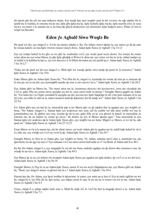 Yehowae nye nye kekeli kple nye xɔname; ame kae mavɔ̃? Yehowae nye nye agbe ƒe ŋusẽ; ame kae mavɔ̃? Psalmo 27:1
30
dzi kpɔm gbɔ be efɔ tso ame kukuwo dome. Eye meɖo kpe nusi wogblɔ nam la dzi vevietɔ, be eɖe eɖokui fia le
ŋutilã me le Galilea, le nɔnɔme ma ke me, kple gbe ɖeka ma ke, kple nufiafia ɖeka ma ke, kple nusrɔ̃la siwo ƒe susu
me kɔ, esi metrɔ 1 le naneke me o, ke boŋ eɖe gbeƒã dzideƒotɔe eƒe tsitretsitsi, kple fiaɖuƒe mavɔ. Pilato ƒe lɛta si
wòŋlɔ na Herodes
Eden ƒe Agbalẽ Siwo Woŋlɔ Be
Do ŋusẽ wò dzi, eye mègavɔ̃ o. Viviti sia menye tohehe o. Ke, Oo Adam, mewɔ ŋkeke la, eye metsɔ ɣe da ɖe eme
be wòana kekeli; ne mia kple viwòwo miawɔ miaƒe dɔwo. Adam kple Xawa ƒe Agbalẽ 1 lia 13:12
Eye esi wokpɔ kekeli la trɔ gbɔ va wo gbɔ la, wodzudzɔ vɔvɔ̃, eye wodo ŋusẽ woƒe dziwo. Esi wònye be esime
wònɔ abɔa me eye wòse Mawu ƒe gbe kple gbeɖiɖi si Wòwɔ le abɔa me, eye wònɔ vɔvɔ̃m nɛ ta la, Adam mekpɔ ɣe
ƒe keklẽ si le keklẽm la kpɔ o, eye eƒe dzoxɔxɔ si le bibim hã meka asi eƒe ŋutilã ŋu o. Adam kple Xawa ƒe Agbalẽ
1 lia 16:2,7
"Gake azɔ do ŋusẽ wò dzi eye mègavɔ̃ o. Mele kpli wò vaseɖe ŋkeke siwo meɖo ɖe ŋuwò la ƒe nuwuwu." Adam
kple Xawa ƒe Agbalẽ 1 lia 19:6
Gake Mawu gblɔ na Adam kple Xawa be, "Tso fifia dzi la, migavɔ̃ o, nyemaɖe mɔ wòate ɖe mia ŋu o; menyae ɖa
le mia ŋu, tso to sia dzi; eye nyemagblẽ naneke ɖe eme si awɔ nuvevi mi o." Adam kple Xawa ƒe Agbalẽ 1 lia 20:2
Eye Adam gblɔ na Mawu be, "Esi menɔ abɔa me la, nyemenya dzoxɔxɔ alo kuviawɔwɔ, ʋuʋu alo ʋuʋudedi alo
vɔvɔ̃ o; gake fifia tso esime meva anyigba sia dzi la, xaxa siawo katã va dzinye." Emegbe Mawu gagblɔ na Adam
be, "Esi nèdo dzi vɔvɔ̃ kple ʋuʋudedi le anyigba sia dzi, kuviawɔwɔ kple fukpekpe le afɔ ƒom hele tsatsam, le to sia
dzi yim, eye nèku le edzi ta la, matsɔ nusiawo katã ɖe ɖokuinye dzi be maɖe wò." Adam kple Xawa ƒe Agbalẽ 1 lia
22:3,6
Esi Adam gblɔ nya sia teti ko la, mawudɔla aɖe si tso Mawu gbɔ va ɖe eɖokui fiae le agadoa me, eye wògblɔ nɛ
bena, "Oo Adam, mègavɔ̃ o. Satana kple eƒe aʋakɔwoe nye esia; edi be yeable wò abe alesi wòble wò ene le
gɔmedzedzea me. Zi gbãtɔe nye esia, woɣlae ɖe da la me; gake fifia ya la, eva gbɔwò le kekeli ƒe mawudɔla ƒe
nɔnɔme me; be ne èsubɔe la, wòate ŋu awɔe." do dzidzɔ na wò, le Mawu ŋkume ŋutɔ." Tete mawudɔla la nya
Satana kple eƒe aʋakɔwo ɖa le Adam kple Xawa gbɔ, eye wògblɔ na wo bena: Migavɔ̃ o, Mawu, si wɔ mi la, ado
ŋusẽ mi." Adam kple Xawa ƒe Agbalẽ 1 lia 27:12,15
Esiae Mawu wɔ le eƒe nunya me, ale be sikati siawo, esi wole Adam gbɔ le agadoa me la, naklẽ kple kekeli le zã si
ƒo xlãe me, eye wòaɖe eƒe vɔvɔ̃ na viviti la ɖa. Adam kple Xawa ƒe Agbalẽ 1 lia 29:7
Emegbe Mawu ƒe Nya la va Adam gbɔ, eye wògblɔ nɛ bena, "O, Adam, nukatae mèvɔ̃ alea o, nutsitsidɔ sia, alo
ɖetsɔleme sia do ŋgɔ na esia o? Eye nukatae vɔvɔ̃ sia menɔ asiwò hafi nèda se o? 1st Book of Adam and Eve 40:1
Ke hã, Oo Adam, mègavɔ̃ o, eye mègagblɔ le wò dzi me bena, mekeke agakpe sia ɖe dziwò abe xɔmetsovɔ ene, be
wòaɖe fu na wò o. Adam kple Xawa ƒe Agbalẽ 1 lia 49:5
Eye Mawu de se na eƒe dɔlawo be woakplɔ Adam kple Xawa ayi agadoa me kple dzidzɔ, ɖe vɔvɔ̃ si va wo dzi teƒe.
Adam kple Xawa ƒe Agbalẽ 1 lia 56:10
Emegbe Mawu ƒe Nya la va na Adam kple Xawa, amesi fɔ wo tso woƒe fukpekpewo me, eye Mawu gblɔ na Adam
be, "Ŋusẽ, eye mègavɔ̃ amesi va gbɔwò teti la o." Adam kple Xawa ƒe Agbalẽ 1 lia 59:4
Ekema kpɔ ɖa, Oo Adam, eye kpɔe woblae le ŋkuwòme, le yame, eye mete ŋu si dzo o! Eya ta mele egblɔm na wò
be, mègavɔ̃e o; tso fifia dzi la, kpɔ nyuie, eye nàkpɔ nyuie le eŋu, le nu sia nu si wòawɔ na wò la me. Adam kple
Xawa ƒe Agbalẽ 2 lia 4:5
Vinye, mègavɔ̃ o; ŋukpe aɖeke mele eme o. Medi be nàɖe srɔ̃, le vɔvɔ̃ be futɔ la magaɖu dziwò o ta. Adam kple
Xawa ƒe Agbalẽ 2 lia 7:3
 