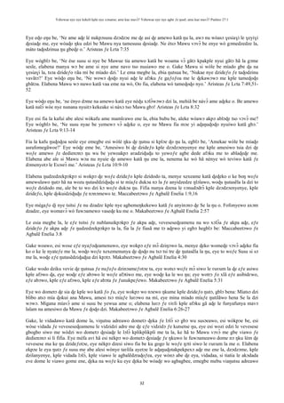 Yehowae nye nye kekeli kple nye xɔname; ame kae mavɔ̃? Yehowae nye nye agbe ƒe ŋusẽ; ame kae mavɔ̃? Psalmo 27:1
32
Eye eɖo eŋu be, ‘Ne ame aɖe lé nukpɔsusu dzɔdzɔe me ɖe asi ɖe amewo katã ŋu la, awɔ nu wòasɔ ɣesiaɣi le ɣeyiɣi
ɖesiaɖe me, eye wòaɖo ŋku edzi be Mawu nya tamesusu ɖesiaɖe. Ne ètsɔ Mawu vɔvɔ̃ be enye wò gɔmedzedze la,
màto taɖodzinua ŋu gbeɖe o.’ Aristeas ƒe Lɛta 7:35
Eye wògblɔ be, ‘Ne èse susu si nye be Mawue tia amewo katã be woama vɔ̃ gãtɔ kpakple nyui gãtɔ hã la gɔme
sesĩe, elabena manya wɔ be ame si nye ame navo tso nusiawo me o. Gake Mawu si wòle be míado gbe ɖa na
ɣesiaɣi la, tsɔa dzideƒo ʋãa mí be míado dzi.’ Le ema megbe la, ebia ŋutsua be, ‘Nukae nye dzideƒo ƒe taɖodzinu
vavãtɔ?’ Eye wòɖo eŋu be, ‘Ne wowɔ ɖoɖo nyui aɖe le afɔku ƒe gaƒoƒoa me le ɖekawɔwɔ me kple tameɖoɖo
gbãtɔa. Elabena Mawu wɔ nuwo katã vaa eme na wò, Oo fia, elabena wò tameɖoɖo nyo.’ Aristeas ƒe Lɛta 7:49,51-
52
Eye wòɖo eŋu be, ‘ne ènyo dɔme na amewo katã eye nèɖu xɔlɔ̃wɔwɔ dzi la, mehiã be nàvɔ̃ ame aɖeke o. Be amewo
katã nalɔ̃ wòe nye nunana nyuitɔ kekeake si nàxɔ tso Mawu gbɔ! Aristeas ƒe Lɛta 8:32
Eye esi fia la kafui abe alesi wòkafu ame mamlɛawo ene la, ebia bubu be, aleke wòawɔ akpɔ ablɔɖe tso vɔvɔ̃ me?
Eye wògblɔ be, ‘Ne susu nyae be yemewɔ vɔ̃ aɖeke o, eye ne Mawu fia mɔe yi aɖaŋuɖoɖo nyuiwo katã gbɔ.’
Aristeas ƒe Lɛta 9:13-14
Fia la kafu ŋuɖoɖoa sesĩe eye emegbe esi wòlé ŋku ɖe ŋutsu si kplɔe ɖo ŋu la, egblɔ be, ‘Amekae wòle be míaɖo
asrafomegãwoe?’ Eye wòɖe eme be, ‘Amesiwo bi ɖe dzideƒo kple dzɔdzɔenyenye me kple amesiwo tsia dzi ɖe
woƒe amewo ƒe dedienɔnɔ ŋu wu be yewoakpɔ aʋadziɖuɖu to yewoƒe agbe dede afɔku me to ablaɖeɖe me.
Elabena abe ale si Mawu wɔa nu nyuie ɖe amewo katã ŋu ene la, nenema ke wò hã nènye wò teviwo katã ƒe
dɔmenyotɔ le Esɔsrɔ̃ me.’ Aristeas ƒe Lɛta 10:9-10
Elabena ŋudzedzekpɔkpɔ si wokpɔ ɖe woƒe dzideƒo kple dzidodo ta, menye xexeame katã ɖeɖeko o ke boŋ woƒe
amewulawo ŋutɔ hã na wozu ŋutasẽdziɖuɖu si te míaƒe dukɔa nɔ la ƒe anyidzedze ŋlɔlawo, woɖu ŋutasẽla la dzi to
woƒe dzidodo me, ale be to wo dzi kɔ woƒe dukɔa ŋu. Fifia nunya dzena le ʋɔnudɔdrɔ̃ kple dzɔdzɔenyenye, kple
dzideƒo, kple ɖokuidziɖuɖu ƒe nɔnɔmewo te. Maccabeetɔwo ƒe Agbalẽ Enelia 1:9,16
Eye mègaƒo ɖi nye tsitsi ƒe nu dzadzɛ kple nye agbemeŋkekewo katã ƒe anyinɔnɔ ɖe Se la ŋu o. Fofonyewo axɔm
dzadzɛ, eye womavɔ̃ wò fuwɔamewo vaseɖe ku me o. Makabeetɔwo ƒe Agbalẽ Enelia 2:57
Le esia megbe la, le eƒe tsitsi ƒe nublanuikpɔkpɔ ƒe akpa aɖe, veveseseɖeamenu na wo xɔlɔ̃a ƒe akpa aɖe, eƒe
dzideƒo ƒe akpa aɖe ƒe ŋudzedzekpɔkpɔ ta la, fia la ƒe fiasã me tɔ aɖewo yi egbɔ hegblɔ be: Maccabeetɔwo ƒe
Agbalẽ Enelia 3:8
Gake woawo, esi wose eƒe nyaƒoɖeamenuwo, eye wokpɔ eƒe mɔ̃ dziŋɔwo la, menye ɖeko womeɖe vɔvɔ̃ aɖeke fia
ko o ke le nyateƒe me la, woɖo woƒe xexemenunya ɖe ɖoɖo nu tsɔ tsi tre ɖe ŋutasẽla la ŋu, eye to woƒe Susu si sɔ
me la, woɖe eƒe ŋutasẽdziɖuɖua dzi kpɔtɔ. Makabeetɔwo ƒe Agbalẽ Enelia 4:30
Gake wodo dziku vevie ɖe ŋutsua ƒe nuƒoƒo dzinɔameƒotɔe ta, eye wotsɔ woƒe mɔ̃ siwo le ʋuʋum la ɖe eƒe asiwo
kple afɔwo ɖa, eye woɖe eƒe abɔwo le woƒe afɔtiwo me, eye woɖe ka le wo ŋu; eye wotrɔ ƒo xlã eƒe asibidɛwo,
eƒe abɔwo, kple eƒe afɔwo, kple eƒe abɔta ƒe ƒunukpeƒewo. Makabeetɔwo ƒe Agbalẽ Enelia 5:31
Eye wo dometɔ ɖe sia ɖe kple wo katã ƒo ƒu, eye wokpɔ wo nɔewo ŋkume kple dzideƒo ŋutɔ, gblɔ bena: Míatsɔ dzi
blibo atsɔ mía ɖokui ana Mawu, amesi tsɔ míaƒe luʋɔwo na mí, eye mina míado míaƒe ŋutilãwo hena Se la dzi
wɔwɔ. Migana míavɔ̃ ame si susu be yewua ame o; elabena luʋɔ ƒe ʋiʋli kple afɔku gã aɖe le funyafunya mavɔ
lalam na amesiwo da Mawu ƒe ɖoɖo dzi. Makabeetɔwo ƒe Agbalẽ Enelia 6:26-27
Gake, le vidadawo katã dome la, viŋutsu adreawo dometɔ ɖeka ƒe lɔlɔ̃ sɔ gbɔ wu susɔeawo, esi wòkpɔe be, esi
wòse vidada ƒe veveseseɖeamenu le vidzidzi adre me ɖe eƒe vidzidɔ ƒe kutsetse ŋu, eye esi wozi edzi le vevesese
gbogbo siwo me wòdzi wo dometɔ ɖesiaɖe le lɔlɔ̃ kplikplikpli me ta la, ke hã to Mawu vɔvɔ̃ me gbe viawo ƒe
dedienɔnɔ si li fifia. Eye mèfa avi hã esi nèkpɔ wo dometɔ ɖesiaɖe ƒe ŋkuwo le fuwɔameawo dome nɔ ŋku lém ɖe
vevesese ma ke ŋu dzideƒotɔe, eye nèkpɔ dzesi siwo fia be ku gogo le woƒe ŋɔti siwo le ʋuʋum la me o. Elabena
ekpɔe le eya ŋutɔ ƒe susu me abe alesi wònye taʋlila ayetɔe le aɖaŋuɖotakpekpexɔ aɖe me ene la, dzɔdzɔme, kple
dzilanyenye, kple vidada lɔlɔ̃, kple viawo le agbalẽdzraɖoƒea, eye wònɔ abe ɖe eya, vidadaa, si tiatia le akɔdada
eve dome le viawo gome ene, ɖeka na woƒe ku eye ɖeka be wòaɖe wo agbagbee, emegbe mebu viaŋutsu adreawo
 