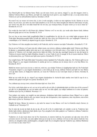 Yehowae nye nye kekeli kple nye xɔname; ame kae mavɔ̃? Yehowae nye nye agbe ƒe ŋusẽ; ame kae mavɔ̃? Psalmo 27:1
6
Eye Dawid gblɔ na via Salomo bena: Ŋusẽ, eye dzi nenɔ ƒowò, eye nawɔe, mègavɔ̃ o, eye dzi meganɔ ƒowò o,
elabena Yehowa Mawu, nye Mawu, anɔ kpli wò; mado kpo nu le ŋuwò o, eye magblẽ wò ɖi o, va se ɖe esime nàwu
Yehowa ƒe aƒe la subɔsubɔdɔwo katã nu. Kronika I, 28:20
Ne woavɔ̃ wò, ne woazɔ wò mɔwo dzi, zi ale si wole anyigba, si nètsɔ na mía tɔgbuiwo la dzi. Ekema se nu tso
dziƒo, tso wò nɔƒe, eye nàwɔ nu siwo katã amedzro yɔ na wò la nu; bena anyigba dzi dukɔwo katã nanya wò ŋkɔ,
eye woavɔ̃ wò, abe ale si wò dukɔ Israel hã vɔ̃a wò ene, eye woanyae bena, wò ŋkɔe wotsɔ yɔ xɔ sia si metu la.”
Kronika II, 6:31,33
Eye woɖu du siwo katã ƒo xlã Gerar dzi; elabena Yehowa vɔvɔ̃ va wo dzi, eye woda adzo duawo katã; elabena
aboyonu geɖe ŋutɔ nɔ wo me. Kronika II, 14:14
Eye esi Asa se nya siawo kple nyagblɔɖila Oded ƒe nyagblɔɖiwo la, dzi ɖo eƒo, eye wòɖe legba nyɔŋuwo ɖa le
Yuda kple Benyamin-nyigba blibo la katã dzi, kple du siwo wòxɔ tso Efrayim-to dzi, eye wògbugbɔ Yehowa ƒe
vɔsamlekpui, si le Yehowa ƒe akpata la ŋgɔ la yeyee. Kronika II, 15:8
Eye Yehowa vɔvɔ̃ dze anyigba siwo katã ƒo xlã Yuda dzi, ale be womewɔ aʋa kple Yehosafat o. Kronika II, 17:10
Eya ta azɔ na Yehowa vɔvɔ̃ nanɔ mia dzi; mikpɔ nyuie, eye miwɔe, elabena vodada aɖeke mele Yehowa mía Mawu
la ŋkume o, ameŋububu aɖeke mele ame ŋu o, eye nunanawo xɔxɔ hã mele eme o. Eye wòde se na wo bena: Ale
miawɔe le Yehowa vɔvɔ̃ me kple nuteƒewɔwɔ kple dzi blibo. Eye kpɔ ɖa, nunɔlagã Amariya le mia dzi kpɔm le
Yehowa ƒe nyawo katã me; kple Zebadiya, Ismael vi, si nye Yuda ƒe aƒe ƒe amegã, le fia ƒe nyawo katã me. Miwɔ
nu dzinɔameƒotɔe, eye Yehowa anɔ kple ame nyuiwo. Kronika II, 19:7,9,11
Eye wògblɔ bena: Mi Yuda blibo kple Yerusalem nɔlawo kpakple Fia Yehosafat, miɖo toe, Ale Yehowa gblɔ na mi
bena: Migavɔ̃ o, eye migatsi dzodzodzoe le ameha gã sia ta o; elabena aʋa la menye mia tɔ o, ke boŋ Mawu tɔe.
Kronika II, 20:15
Mahiã be miawɔ aʋa le aʋa sia me o: mitsi tre, mitsi tre, eye miakpɔ Yehowa ƒe ɖeɖekpɔkpɔ kpli mi, Oo Yuda kple
Yerusalem: migavɔ̃ o, eye migatsi dzodzodzoe o; etsɔ mido go ɖe wo ŋu, elabena Yehowa anɔ kpli mi. Eye Mawu
vɔvɔ̃ ɖo dukɔ mawo ƒe fiaɖuƒewo katã dzi, esi wose be Yehowa le aʋa wɔm kple Israel ƒe futɔwo. Kronika II,
20:17,29
Misẽ ŋu eye milé dzi ɖe ƒo, migavɔ̃ eye migatsi dzodzodzoe le Asiria-fia kple ameha siwo katã le eŋu la ta o,
elabena ame geɖe le mía gbɔ wu eyama: Kronika II, 32:7
Tso; elabena nya sia nye tɔwò, míawo hã míanɔ kpli wò. Ezra 10:4
Oo Aƒetɔ, mele kuku ɖem na wò, azɔ na wò to nalé to ɖe wò dɔla ƒe gbedodoɖa kple wò dɔla siwo di be yewoavɔ̃
wò ŋkɔ la ƒe gbedodoɖa ŋu, eye nu nadze edzi na wò, wò dɔla egbea, eye nakpɔ nublanui nɛ le ame sia ŋkume.
Elabena nyee nye fia ƒe ahakula. Nexemya 1:11
Tete mekpɔ, eye metso, eye megblɔ na ame ŋkutawo, dziɖulawo kple dukɔ mamlɛawo bena: Migavɔ̃ wo o, miɖo
ŋku Yehowa, gã kple dziŋɔ la dzi, eye miawɔ aʋa ɖe mia nɔviŋutsuwo, mia viŋutsuwo, mia vinyɔnuwo, mia srɔ̃wo
kple miaƒe aƒewo ta. Nexemya 4:14
Megblɔ hã bena: Menyo be miewɔe o, ɖe mele be miazɔ le mía Mawu vɔvɔ̃ me le trɔ̃subɔla míaƒe futɔwo ƒe
vlododo ta oa? Nexemya 5:9
Eye le nuto ɖe sia ɖe me kple du ɖe sia ɖe, afi sia afi si fia ƒe sedede kple eƒe sedede va ɖo la, Yudatɔwo kpɔ
dzidzɔ kple dzidzɔ, ŋkekenyui kple ŋkeke nyui. Eye anyigba la dzi dukɔ geɖewo zu Yudatɔwo; elabena Yudatɔwo
ƒe vɔvɔ̃ dze wo dzi. Ester 8:17
Yudatɔwo ƒo ƒu ɖe woƒe duwo me le Fia Axasweros ƒe nutowo katã me, be yewoatsɔ asi aɖo ame siwo di be
yewoawɔ nuvevi wo la dzi, eye ame aɖeke mete ŋu nɔ te ɖe wo nu o; elabena vɔvɔ̃ na wo dze amewo katã dzi. Eye
nutowo ƒe amegãwo katã, asrafomegãwo, amegãwo kple fia ƒe amegãwo kpe ɖe Yudatɔwo ŋu; elabena Mardoxai
ƒe vɔvɔ̃ dze wo dzi. Ester 9:2-3
 