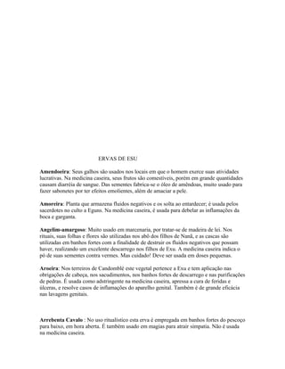 ERVAS DE ESU
Amendoeira: Seus galhos são usados nos locais em que o homem exerce suas atividades
lucrativas. Na medicina caseira, seus frutos são comestíveis, porém em grande quantidades
causam diarréia de sangue. Das sementes fabrica-se o óleo de amêndoas, muito usado para
fazer sabonetes por ter efeitos emolientes, além de amaciar a pele.
Amoreira: Planta que armazena fluidos negativos e os solta ao entardecer; é usada pelos
sacerdotes no culto a Eguns. Na medicina caseira, é usada para debelar as inflamações da
boca e garganta.
Angelim-amargoso: Muito usado em marcenaria, por tratar-se de madeira de lei. Nos
rituais, suas folhas e flores são utilizadas nos abô dos filhos de Nanã, e as cascas são
utilizadas em banhos fortes com a finalidade de destruir os fluidos negativos que possam
haver, realizando um excelente descarrego nos filhos de Exu. A medicina caseira indica o
pó de suas sementes contra vermes. Mas cuidado! Deve ser usada em doses pequenas.
Aroeira: Nos terreiros de Candomblé este vegetal pertence a Exu e tem aplicação nas
obrigações de cabeça, nos sacudimentos, nos banhos fortes de descarrego e nas purificações
de pedras. É usada como adstringente na medicina caseira, apressa a cura de feridas e
úlceras, e resolve casos de inflamações do aparelho genital. Também é de grande eficácia
nas lavagens genitais.
Arrebenta Cavalo : No uso ritualístico esta erva é empregada em banhos fortes do pescoço
para baixo, em hora aberta. É também usado em magias para atrair simpatia. Não é usada
na medicina caseira.
 
