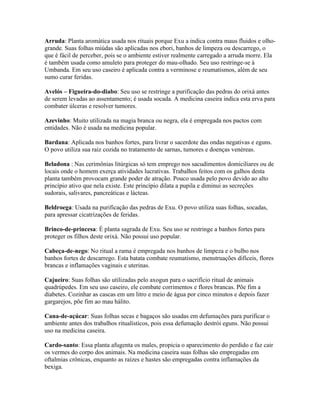 Arruda: Planta aromática usada nos rituais porque Exu a indica contra maus fluidos e olho-
grande. Suas folhas miúdas são aplicadas nos ebori, banhos de limpeza ou descarrego, o
que é fácil de perceber, pois se o ambiente estiver realmente carregado a arruda morre. Ela
é também usada como amuleto para proteger do mau-olhado. Seu uso restringe-se à
Umbanda. Em seu uso caseiro é aplicada contra a verminose e reumatismos, além de seu
sumo curar feridas.
Avelós – Figueira-do-diabo: Seu uso se restringe a purificação das pedras do orixá antes
de serem levadas ao assentamento; é usada socada. A medicina caseira indica esta erva para
combater úlceras e resolver tumores.
Azevinho: Muito utilizada na magia branca ou negra, ela é empregada nos pactos com
entidades. Não é usada na medicina popular.
Bardana: Aplicada nos banhos fortes, para livrar o sacerdote das ondas negativas e eguns.
O povo utiliza sua raiz cozida no tratamento de sarnas, tumores e doenças venéreas.
Beladona : Nas cerimônias litúrgicas só tem emprego nos sacudimentos domiciliares ou de
locais onde o homem exerça atividades lucrativas. Trabalhos feitos com os galhos desta
planta também provocam grande poder de atração. Pouco usada pelo povo devido ao alto
princípio ativo que nela existe. Este princípio dilata a pupila e diminui as secreções
sudorais, salivares, pancreáticas e lácteas.
Beldroega: Usada na purificação das pedras de Exu. O povo utiliza suas folhas, socadas,
para apressar cicatrizações de feridas.
Brinco-de-princesa: É planta sagrada de Exu. Seu uso se restringe a banhos fortes para
proteger os filhos deste orixá. Não possui uso popular.
Cabeça-de-nego: No ritual a rama é empregada nos banhos de limpeza e o bulbo nos
banhos fortes de descarrego. Esta batata combate reumatismo, menstruações difíceis, flores
brancas e inflamações vaginais e uterinas.
Cajueiro: Suas folhas são utilizadas pelo axogun para o sacrifício ritual de animais
quadrúpedes. Em seu uso caseiro, ele combate corrimentos e flores brancas. Põe fim a
diabetes. Cozinhar as cascas em um litro e meio de água por cinco minutos e depois fazer
gargarejos, põe fim ao mau hálito.
Cana-de-açúcar: Suas folhas secas e bagaços são usadas em defumações para purificar o
ambiente antes dos trabalhos ritualísticos, pois essa defumação destrói eguns. Não possui
uso na medicina caseira.
Cardo-santo: Essa planta afugenta os males, propicia o aparecimento do perdido e faz cair
os vermes do corpo dos animais. Na medicina caseira suas folhas são empregadas em
oftalmias crônicas, enquanto as raízes e hastes são empregadas contra inflamações da
bexiga.
 