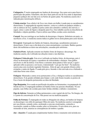 Catingueira: É muito empregada nos banhos de descarrego. Seu sumo serve para fazer a
purificação das pedras. Entretanto, não deve fazer parte do axé de Exu onde se depositam
pequenos pedaços dos axé das aves ou bichos de quatro patas. Na medicina caseira ela é
indicada para menstruações difíceis.
Cebola-cencém: Essa cebola é de Exu e nos rituais seu bulbo é usado para os sacudimentos
domiciliares. É empregada da seguinte maneira : corta-se a cebola em pedaços miúdos e,
sob os cânticos de Exu, espalha-se pelos cantos dos cômodos e embaixo dos móveis; a
seguir, entoe o canto de Ogum e despache para Exu. Este trabalho auxilia na descoberta de
falsidades e objetos perdidos. O povo utiliza suas folhas cozidas como emoliente.
Cunanã: Seu uso restringe-se aos banhos de descarrego e limpeza. Substituiu em parte, os
sacrifícios a Exu. A medicina caseira indica os galhos novos desta planta para curar úlceras.
Erva-preá: Empregada nos banhos de limpeza, descarrego, sacudimentos pessoais e
domiciliares. O povo usa o chá desta erva como aromatizante e excitante. Banhos quentes
deste chá melhoram as dores nas articulações, causadas pelo artritismo.
Facheiro-Preto: Aplicada somente nos banhos fortes de limpeza e descarrego. Na
medicina caseira, ela é utilizada nas afecções renais e nas diarréias.
Fedegoso Crista-de-galo: Esta erva é utilizada em banhos fortes, de descarrego, pois é
eficaz na destruição de Eguns e causadores de enfermidades e doenças. Seus galhos
envolvem os ebó de defesa. Com flores e sementes desta planta é feito um pó, o qual é
aplicado sobre as pessoas e em locais; é denominado “o pó que faz bem”. Na medicina
caseira atua com excelente regulador feminino. Além de agir com grande eficácia sobre
erisipelas e males do fígado. É usada pelo povo, fazendo o chá com toda erva e bebendo a
cada duas horas uma xícara.
Fedegoso: Misturada a outras ervas pertencentes a Exu, o fedegoso realiza os sacudimentos
domiciliares. É de grande utilidade para limpar o solo onde foram riscados os pontos de
Exu e locais de despacho pertencentes ao deus da liberdade.
Figo Benjamim: Erva usada na purificação de pedras ou ferramentas e na preparação do
fetiche de Exu. É empregada também em banhos fortes nas pessoas obsediadas. No uso
popular, suas folhas são cozidas para tratar feridas rebeldes e debelar o reumatismo.
Figo do Inferno: Somente as folhas pertencentes a este vegetal são de Exu. Na liturgia, ela
é o ponto de concentração de Exu. Não possui uso na medicina popular.
Folha da Fortuna: É empregada em todas as obrigações de cabeça, em banhos de limpeza
ou descarrego e nos abôs de quaisquer filhos-de-santo. Na medicina caseira é consagrada
por sua eficácia, curando cortes, acelerando a cura nas cicatrizações, contusões e
escoriações, usando as folhas socadas sobre os ferimentos. O suco desta erva, puro ou
misturado ao leite, ameniza as conseqüências de tombos e quedas.
Juá – Juazeiro: É usada para complementar banhos fortes e raramente está incluída nos
 