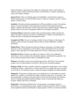 banhos de limpeza e descarrego. Seus galhos são usados para cobrir o ebó de defesa. A
medicina caseira a indica nas doenças do peito, nos ferimentos e contusões, aplicando as
cascas, por natureza, amargas.
Jurema Preta: Tanto na Umbanda quanto no Candomblé, a Jurema Preta é usada nos
banhos de descarrego e nos ebó de defesa. O povo a indica no combate a úlceras e cancros,
usando o chá das cascas.
Jurubeba: Utilizada em banhos preparatórios de filhos recolhidos ao ariaxé. Na medicina
caseira, o chá de suas folhas e frutos propiciam um melhor funcionamento do baço e
fígado. É poderoso desobstruente e tônico, além de prevenir e debelar hepatites. Banhos de
assentos mornos com essa erva propiciam melhores às articulações das pernas.
Lanterna Chinesa: Utilizada em banhos fortes para descarregar os filhos atacados por
eguns. Suas flores enfeitam a casa de Exu. Popularmente, é usada como adstringente e a
infusão das flores é indicada para inflamação dos olhos.
Laranjeira do Mato: Seu uso se restringe a banhos fortes, de limpeza e descarrego. Na
medicina caseira ela atua com grande eficácia sobre as cólicas abdominais e também
menstruais.
Mamão Bravo: Planta utilizada nos banhos de limpeza, descarrego e nos banhos fortes.
Além de ser muito empregada nos ebó de defesa, sendo substituída de três em três dias,
porque o orixá exige que a erva esteja sempre nova. O povo a utiliza para curar feridas.
Maminha de Porca: Somente seus galhos são usados no ritual e em sacudimentos
domiciliares. O povo a indica como restaurador orgânico e tonificador do organismo. Sua
casca cozida tem grande eficácia sobre as mordeduras de cobra.
Mamona: Suas folhas servem como recipiente para arriar o ebó de Exu. Suas sementes
socadas vão servir para purificar o otá de Exu. Não tem uso na medicina popular.
Mangue Cebola: No ritual, a cebola é usada nos sacudimentos domiciliares. Corte a cebola
em pedaços miúdos e, entoando em voz alta o canto de Exu, a espalhe pela casa, nos cantos
e sob os móveis. Na medicina caseira, a cebola do mangue esmagada cura feridas rebeldes.
Mangueira: É aplicada nos banhos fortes e nas obrigações de ori, misturada com aroeira,
pinhão-roxo, cajueiro e vassourinha-de-relógio, do pescoço para baixo. Ao terminar, vista
uma roupa limpa. As folhas servem para cobrir o terreiro em dias de abaçá. Na medicina
caseira é indicada para debelar diarréias rebeldes e asma. O cozimento das folhas, em
lavagens vaginais, põe fim ao corrimento.
Manjerioba: Utilizada nos banhos fortes, nos descarregos, nas limpezas pessoais e
domiciliares e nos sacudimentos pessoais, sempre do pescoço para baixo. O povo a indica
como regulador menstrual, beneficiando os órgãos genitais. Utiliza-se o chá em cozimento.
 