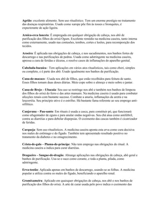 Agrião: excelente alimento. Sem uso ritualístico. Tem um enorme prestígio no tratamento
das doenças respiratórias. Usado como xarope põe fim às tosses e bronquites, é
expectorante de ação ligeira.
Arnica-erca lanceta: É empregada em qualquer obrigação de cabeça, nos abô de
purificação dos filhos do orixá Ogum. Excelente remédio na medicina caseira, tanto interna
como externamente, usado nas contusões, tombos, cortes e lesões, para recomposição dos
tecidos.
Aroeira: É aplicada nas obrigações de cabeça, e nos sacudimentos, nos banhos fortes de
descarrego e nas purificações de pedras. Usada como adstringente na medicina caseira,
apressa a cura de feridas e úlceras, e resolve casos de inflamações do aparelho genital.
Cabeluda-bacuica : Tem aplicações em vários atos ritualísticos, tais como ebori, simples
ou completo, e é parte dos abô. Usado igualmente nos banhos de purificação.
Cana-de-macaco : Usada nos abô de filhos, que estão recolhidos para feitura de santo.
Esses filhos tomam duas doses diárias. Meio copo sobre o almoço e meio sobre o jantar.
Cana-de Brejo – Ubacaia: Seu uso se restringe nos abô e também nos banhos de limpeza
dos filhos do orixá do ferro e das artes manuais. Na medicina caseira é usado para combater
afecções renais com bastante sucesso. Combate a anuria, inflamações da uretra e na
leucorréia. Seu princípio ativo é o estrifno. Há bastante fama referente ao seu emprego anti-
sifilítico.
Canjerana – Pau-santo: Em rituais é usada a casca, para constituir pó, que funcionará
como afugentador de eguns e para anular ondas negativas. Seu chá atua como antifebril,
contra as diarréias e para debelar dispepsias. O cozimento das cascas também é cicatrizador
de feridas.
Carqueja: Sem uso ritualísticos. A medicina caseira aponta esta erva como cura decisiva
nos males do estômago e do fígado. Também tem apresentado resultado positivo no
tratamento da diabetes e no emagrecimento.
Crista-de-galo – Pluma-de-princípe: Não tem emprego nas obrigações do ritual. A
medicina caseira a indica para curar diarréias.
Dragoeiro – Sangue-de-dragão: Abrange aplicações nas obrigações de cabeça, abô geral e
banhos de purificação. Usa-se o suco como corante, e toda a planta, pilada, como
adstringente.
Erva-tostão: Aplicada apenas em banhos de descarrego, usando-se as folhas. A medicina
popular a utiliza contra os males do fígado, beneficiando o aparelho renal.
Grumixameira: Aplicado em quaisquer obrigações de cabeça, nos abô e nos banhos de
purificação dos filhos do orixá. A arte de curar usada pelo povo indica o cozimento das
 