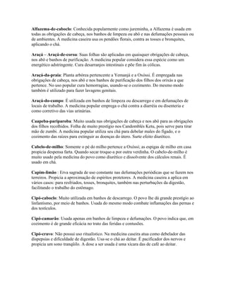 Alfazema-de-caboclo: Conhecida popularmente como jureminha, a Alfazema é usada em
todas as obrigações de cabeça, nos banhos de limpeza ou abô e nas defumações pessoais ou
de ambientes. A medicina caseira usa os pendões florais, contra as tosses e bronquites,
aplicando o chá.
Araçá – Araçá-de-coroa: Suas folhas são aplicadas em quaisquer obrigações de cabeça,
nos abô e banhos de purificação. A medicina popular considera essa espécie como um
energético adstringente. Cura desarranjos intestinais e põe fim às cólicas.
Araçá-da-praia: Planta arbórea pertencente a Yemanjá e a Oxóssi. É empregada nas
obrigações de cabeça, nos abô e nos banhos de purificação dos filhos dos orixás a que
pertence. No uso popular cura hemorragias, usando-se o cozimento. Do mesmo modo
também é utilizado para fazer lavagens genitais.
Araçá-do-campo: É utilizada em banhos de limpeza ou descarrego e em defumações de
locais de trabalho. A medicina popular emprega o chá contra a diarréia ou disenteria e
como corretivo das vias urinárias.
Caapeba-pariparoba: Muito usada nas obrigações de cabeça e nos abô para as obrigações
dos filhos recolhidos. Folha de muito prestígio nos Candomblés Ketu, pois serve para tirar
mão de zumbi. A medicina popular utiliza seu chá para debelar males do fígado, e o
cozimento das raízes para extinguir as doenças do útero. Surte efeito diurético.
Cabelo-de-milho: Somente o pé do milho pertence a Oxóssi; as espigas de milho em casa
propicia despensa farta. Quando secar troque-a por outra verdinha. O cabelo-de-milho é
muito usado pela medicina do povo como diurético e dissolvente dos cálculos renais. É
usado em chá.
Capim-limão : Erva sagrada de uso constante nas defumações periódicas que se fazem nos
terreiros. Propicia a aproximação de espíritos protetores. A medicina caseira a aplica em
vários casos: para resfriados, tosses, bronquites, também nas perturbações da digestão,
facilitando o trabalho do estômago.
Cipó-caboclo: Muito utilizada em banhos de descarrego. O povo lhe dá grande prestígio ao
linfantismo, por meio de banhos. Usada do mesmo modo combate inflamações das pernas e
dos testículos.
Cipó-camarão: Usada apenas em banhos de limpeza e defumações. O povo indica que, em
cozimento é de grande eficácia no trato das feridas e contusões.
Cipó-cravo: Não possui uso ritualístico. Na medicina caseira atua como debelador das
dispepsias e dificuldade de digestão. Usa-se o chá ao deitar. É pacificador dos nervos e
propicia um sono tranqüilo. A dose a ser usada é uma xícara das de café ao deitar.
 