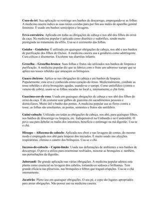 Coco-de-iri: Sua aplicação se restringe aos banhos de descarrego, empregando-se as folhas.
A medicina caseira indica as suas raízes cozidas para por fim aos males do aparelho genital
feminino. É usado em banhos semicúpios e lavagens.
Erva-curraleira: Aplicada em todas as obrigações de cabeça e nos abô dos filhos do orixá
da caça. Na medicina popular é aplicada como diurético e sudorífico, sendo muito
prestigiada no tratamento da sífilis. Usa-se o cozimento das folhas.
Goiaba – Goiabeira: É utilizada em quaisquer obrigações de cabeça, nos abô e nos banhos
de purificação dos filhos de Oxóssi. A medicina caseira usa a goiabeira como adstringente.
Cura cólicas e disenterias. Excelente nas diarréias infantis.
Groselha – Groselha-branca: Suas folhas e frutos são utilizados nos banhos de limpeza e
purificação. A medicina popular diz que se fabrica com o fruto um saboroso xarope que se
aplica nas tosses rebeldes que ameaçam os brônquios.
Guaco cheiroso: Aplica-se nas obrigações de cabeça e em banhos de limpeza.
Popularmente, esta erva é conhecida como coração-de-Jesus. Medicinalmente, combate as
tosse rebeldes e alivia bronquites agudas, usando-se o xarope. Como antiofídico (contra o
veneno de cobra), usam-se as folhas socadas no local e, internamente, o chá forte.
Guaxima-cor-de rosa: Usada em quaisquer obrigações de cabeça e nos abô dos filhos do
orixá da caça. É de costume usar galhos de guaxima em sacudimentos pessoais e
domiciliares. Muito útil o banho das pontas. A medicina popular usa as flores contra a
tosse; as folhas são emolientes; as pontas, sementes e frutos são antifebris.
Guiné-caboclo: Utilizado em todas as obrigações de cabeça, nos abô, para quaisquer filhos,
nos banhos de descarrego ou limpeza, etc. Indispensável na Umbanda e no Candomblé. O
povo usa para debelar os males dos intestinos, beneficia o estômago na má digestão. Usa-se
o chá.
Hissopo – Alfazema-de caboclo: Aplicada nos ebori e nas lavagens de contas, do mesmo
modo é empregado nos abô para limpeza dos iniciados. É muito usado nas afecções
respiratórias, elimina o catarro dos brônquios. Usa-se o chá.
Incenso-de-caboclo – Capim-limão: Usada nas defumações de ambientes e nos banhos de
descarrego. O povo a utiliza para exterminar resfriados, minorar as bronquites e, também,
nas perturbações da digestão.
Jaborandi: De grande aplicação nas várias obrigações. A medicina popular adotou esta
planta como essencial na lavagem dos cabelos, tornando-os sedosos e brilhantes. Tem
grande eficácia nas pleurisias, nas bronquites e febres que tragam erupções. Usa-se o chá
internamente.
Jacatirão: Pleno uso em quaisquer obrigações. O seu pé, e cepa são lugares apropriados
para arriar obrigações. Não possui uso na medicina caseira.
 