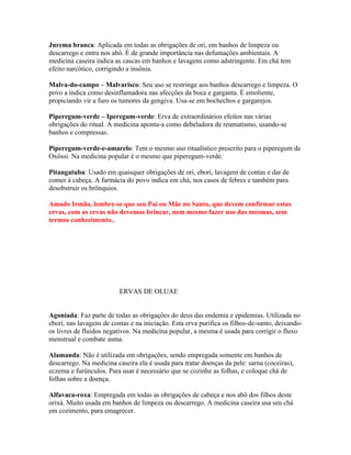 Jurema branca: Aplicada em todas as obrigações de ori, em banhos de limpeza ou
descarrego e entra nos abô. É de grande importância nas defumações ambientais. A
medicina caseira indica as cascas em banhos e lavagens como adstringente. Em chá tem
efeito narcótico, corrigindo a insônia.
Malva-do-campo – Malvarisco: Seu uso se restringe aos banhos descarrego e limpeza. O
povo a indica como desinflamadora nas afecções da boca e garganta. É emoliente,
propiciando vir a furo os tumores da gengiva. Usa-se em bochechos e gargarejos.
Piperegum-verde – Iperegum-verde: Erva de extraordinários efeitos nas várias
obrigações do ritual. A medicina aponta-a como debeladora de reumatismo, usando-se
banhos e compressas.
Piperegum-verde-e-amarelo: Tem o mesmo uso ritualístico prescrito para o piperegum de
Oxóssi. Na medicina popular é o mesmo que piperegum-verde.
Pitangatuba: Usado em quaisquer obrigações de ori, ebori, lavagem de contas e dar de
comer à cabeça. A farmácia do povo indica em chá, nos casos de febres e também para
desobstruir os brônquios.
Amado Irmão, lembre-se que seu Pai ou Mãe no Santo, que devem confirmar estas
ervas, com as ervas não devemos brincar, nem mesmo fazer uso das mesmas, sem
termos conhecimento..
ERVAS DE OLUAE
Agoniada: Faz parte de todas as obrigações do deus das endemia e epidemias. Utilizada no
ebori, nas lavagens de contas e na iniciação. Esta erva purifica os filhos-de-santo, deixando-
os livres de fluidos negativos. Na medicina popular, a mesma é usada para corrigir o fluxo
menstrual e combate asma.
Alamanda: Não é utilizada em obrigações, sendo empregada somente em banhos de
descarrego. Na medicina caseira ela é usada para tratar doenças da pele: sarna (coceiras),
eczema e furúnculos. Para usar é necessário que se cozinhe as folhas, e coloque chá de
folhas sobre a doença.
Alfavaca-roxa: Empregada em todas as obrigações de cabeça e nos abô dos filhos deste
orixá. Muito usada em banhos de limpeza ou descarrego. A medicina caseira usa seu chá
em cozimento, para emagrecer.
 