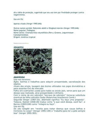 dá a idéia de proteção, sugerindo que seu uso tem por finalidade proteger contra
negativismos.
Uso em Ifá:
Apenas citada (Verger 1995:646)
Outros nomes yorùbá: Rekùrekù abàfé e Olúgboró kànràn (Verger 1995:646)
Nome popular: Fedegoso
Nome latino: Chamaecrista rotundifolia (Pers.) Greene, Leguminosae-
Caesalpinioideae.
Origem: América tropical
Postado por Eduardo Abiodun às 07:32
ÀBÁMODÁ
ÀBÁMODÁ
Uso nos terreiros:
Àgbo, banhos e trabalhos para adquirir prosperidade, sacralização dos
objetos
rituais dos orixás, lavagem dos búzios utilizados nos jogos divinatórios e
para assentar Èxù de mercado.
Folha eró (calmante) usada para todos os orixás pois, serve para que um
desejo seja realizado, atrai prosperidade e dinheiro.
Com o nome de erú odúndún “escravo de odúndún” torna-se substituta
eventual da folha odúndún Saião (Kalanchoe brasiliensis Camb.)
Segundo Verger (1967:10), àbámodá significa “Eu faço uma proposta”.
Todavia, Dalziel (1948:28) traduz como “o que você deseja, você faz”, e
Barros (1993/108) como “milagre eu faço”.
Uso em Ifá:
Do odu Èjìogbè em “receita para tratar doença que causa bolhas e
tremores no corpo” (Verger 1995:149) e “trabalho para ter a pele sempre
boa” (Verger 1995:365).
 
