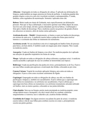 Alfazema : Empregada em todas as obrigações de cabeça. É aplicada nas defumações de
limpeza, usada também na magia amorosa em forma de perfume. A medicina popular dita
grandes elogios a esta erva, pois ela é excelente excitante e antiespasmódica. É usada,
também, como reguladora da menstruação. Somente é aplicada como chá.
Babosa: Muito usada em rituais de Umbanda, mais especificamente em defumações
pessoais. Para que se faça a defumação, é necessário queimar suas folhas depois de secas.
Isso leva um certo tempo, devido a gosma abundante que há na babosa. A defumação é
feita após o banho de descarrego. Para a medicina caseira sua gosma é de grande eficácia
nos abscessos ou tumores, além de muitas outras aplicações.
Araticum-de-areia – Malolô: Liturgicamente, os bantos a usam nos banhos de descarrego,
em mistura de outra erva. A medicina caseira indica a polpa dos frutos para resolver
tumores e o cozimento das folhas no tratamento do reumatismo.
Arrebenta cavalo: No uso ritualístico esta erva é empregada em banhos fortes do pescoço
para baixo, em hora aberta. É também usado em magias para atrair simpatia. Não é usada
na medicina caseira.
Assa-peixe: Usada em banhos de limpeza e nos ebori. Na medicina popular ela é aplicada
nas afecções do aparelho respiratório em forma de xarope.
Musgo: Aplicada em todas as obrigações de cabeça referentes a qualquer orixá. A medicina
caseira aconselha a aplicação do suco no combate às hemorróidas (uso tópico).
Beldroega: Usada nas purificações das pedras de orixá e, principalmente as de Exu. O povo
usa suas folhas socadas para apressar a cicatrização das feridas, colocando-as por cima.
Canena Coirana: Vegetal de excelente aplicação litúrgica, pois entra em todas as
obrigações. O povo a tem como excelente estimulante do fígado.
Capixingui: Empregada em todas as obrigações de cabeça, nos abô, nos banhos de
purificação e limpeza e, também nos sacudimentos. O povo afirma que o capixingui tem
bons efeitos no reumatismo e no artritismo nos sacudimentos. O povo afirma que o
capixingui tem bons efeitos no reumatismo e no artritismo (reumatismo articular) utilizado
em banhos, mais ou menos quentes, colocando-se nas juntas doloridas.
Cipó-chumbo: Sem uso na liturgia, porém muito prestigiada na medicina popular, como
xarope debela tosses e bronquites; seu chá é muito eficaz no combate a diarréias
sanguinolentas e à icterícia; seco e reduzido a pó, cicatriza feridas rebeldes.
Carobinha do Campo: Em alguns terreiros essa planta faz parte do ariaxé. A medicina
caseira indica o chá de suas folhas para combate coceiras no corpo e, principalmente
coceira nas partes genitais.
 